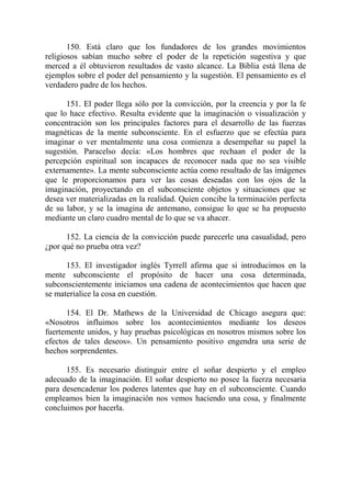 150. Está claro que los fundadores de los grandes movimientos
religiosos sabían mucho sobre el poder de la repetición sugestiva y que
merced a él obtuvieron resultados de vasto alcance. La Biblia está llena de
ejemplos sobre el poder del pensamiento y la sugestión. El pensamiento es el
verdadero padre de los hechos.

      151. El poder llega sólo por la convicción, por la creencia y por la fe
que lo hace efectivo. Resulta evidente que la imaginación o visualización y
concentración son los principales factores para el desarrollo de las fuerzas
magnéticas de la mente subconsciente. En el esfuerzo que se efectúa para
imaginar o ver mentalmente una cosa comienza a desempeñar su papel la
sugestión. Paracelso decía: «Los hombres que rechaan el poder de la
percepción espiritual son incapaces de reconocer nada que no sea visible
externamente». La mente subconsciente actúa como resultado de las imágenes
que le proporcionamos para ver las cosas deseadas con los ojos de la
imaginación, proyectando en el subconsciente objetos y situaciones que se
desea ver materializadas en la realidad. Quien concibe la terminación perfecta
de su labor, y se la imagina de antemano, consigue lo que se ha propuesto
mediante un claro cuadro mental de lo que se va ahacer.

      152. La ciencia de la convicción puede parecerle una casualidad, pero
¿por qué no prueba otra vez?

      153. El investigador inglés Tyrrell afirma que si introducimos en la
mente subconsciente el propósito de hacer una cosa determinada,
subconscientemente iniciamos una cadena de acontecimientos que hacen que
se materialice la cosa en cuestión.

      154. El Dr. Mathews de la Universidad de Chicago asegura que:
«Nosotros influimos sobre los acontecimientos mediante los deseos
fuertemente unidos, y hay pruebas psicológicas en nosotros mismos sobre los
efectos de tales deseos». Un pensamiento positivo engendra una serie de
hechos sorprendentes.

      155. Es necesario distinguir entre el soñar despierto y el empleo
adecuado de la imaginación. El soñar despierto no posee la fuerza necesaria
para desencadenar los poderes latentes que hay en el subconsciente. Cuando
empleamos bien la imaginación nos vemos haciendo una cosa, y finalmente
concluimos por hacerla.
 