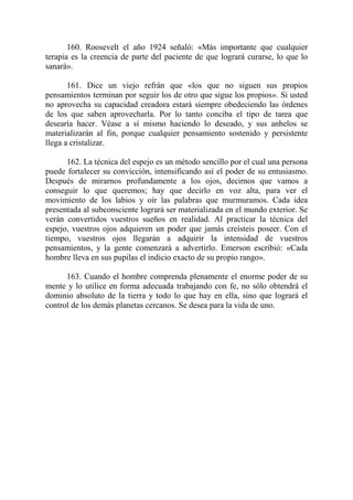 160. Roosevelt el año 1924 señaló: «Más importante que cualquier
terapia es la creencia de parte del paciente de que logrará curarse, lo que lo
sanará».

       161. Dice un viejo refrán que «los que no siguen sus propios
pensamientos terminan por seguir los de otro que sigue los propios». Si usted
no aprovecha su capacidad creadora estará siempre obedeciendo las órdenes
de los que saben aprovecharla. Por lo tanto conciba el tipo de tarea que
desearía hacer. Véase a sí mismo haciendo lo deseado, y sus anhelos se
materializarán al fin, porque cualquier pensamiento sostenido y persistente
llega a cristalizar.

      162. La técnica del espejo es un método sencillo por el cual una persona
puede fortalecer su convicción, intensificando así el poder de su entusiasmo.
Después de mirarnos profundamente a los ojos, decirnos que vamos a
conseguir lo que queremos; hay que decirlo en voz alta, para ver el
movimiento de los labios y oír las palabras que murmuramos. Cada idea
presentada al subconsciente logrará ser materializada en el mundo exterior. Se
verán convertidos vuestros sueños en realidad. Al practicar la técnica del
espejo, vuestros ojos adquieren un poder que jamás creísteis poseer. Con el
tiempo, vuestros ojos llegarán a adquirir la intensidad de vuestros
pensamientos, y la gente comenzará a advertirlo. Emerson escribió: «Cada
hombre lleva en sus pupilas el indicio exacto de su propio rango».

      163. Cuando el hombre comprenda plenamente el enorme poder de su
mente y lo utilice en forma adecuada trabajando con fe, no sólo obtendrá el
dominio absoluto de la tierra y todo lo que hay en ella, sino que logrará el
control de los demás planetas cercanos. Se desea para la vida de uno.
 