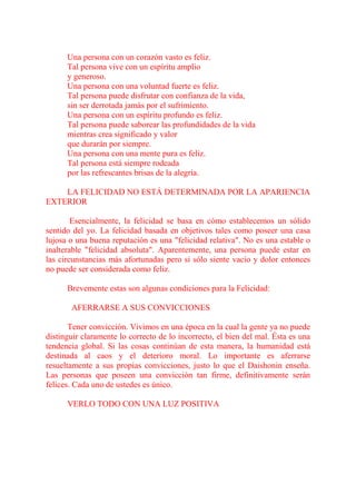 Una persona con un corazón vasto es feliz.
      Tal persona vive con un espíritu amplio
      y generoso.
      Una persona con una voluntad fuerte es feliz.
      Tal persona puede disfrutar con confianza de la vida,
      sin ser derrotada jamás por el sufrimiento.
      Una persona con un espíritu profundo es feliz.
      Tal persona puede saborear las profundidades de la vida
      mientras crea significado y valor
      que durarán por siempre.
      Una persona con una mente pura es feliz.
      Tal persona está siempre rodeada
      por las refrescantes brisas de la alegría.

    LA FELICIDAD NO ESTÁ DETERMINADA POR LA APARIENCIA
EXTERIOR

        Esencialmente, la felicidad se basa en cómo establecemos un sólido
sentido del yo. La felicidad basada en objetivos tales como poseer una casa
lujosa o una buena reputación es una "felicidad relativa". No es una estable o
inalterable "felicidad absoluta". Aparentemente, una persona puede estar en
las circunstancias más afortunadas pero si sólo siente vacío y dolor entonces
no puede ser considerada como feliz.

      Brevemente estas son algunas condiciones para la Felicidad:

       AFERRARSE A SUS CONVICCIONES

       Tener convicción. Vivimos en una época en la cual la gente ya no puede
distinguir claramente lo correcto de lo incorrecto, el bien del mal. Ésta es una
tendencia global. Si las cosas continúan de esta manera, la humanidad está
destinada al caos y el deterioro moral. Lo importante es aferrarse
resueltamente a sus propias convicciones, justo lo que el Daishonin enseña.
Las personas que poseen una convicción tan firme, definitivamente serán
felices. Cada uno de ustedes es único.

      VERLO TODO CON UNA LUZ POSITIVA
 