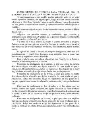 COMPLEMENTO DE TÉCNICAS PARA TRABAJAR CON EL
SUBCONSCIENTE Y LLEGAR A ENCONTRARTE CON LA MENTE:
       Te recomiendo que a ser posible, grabes todo este texto en un «cas-
sette», leyéndolo despacio, sin ninguna prisa, luego busca un rincón tranquilo,
silencioso y pónte bien cómodo y enormemente relajado, cierras ligeramente
los ojos, pones el «cassette» en marcha, y repite mentalmente todo lo que estás
oyendo.
       Iniciamos este ejercicio, para disciplinar nuestra mente, usando el Méto-
do del 3 al 1.
       Adquiere una posición cómoda y confortable, ojos cerrados, y
girándolos hacia arriba unos 20 grados, de la posición regular. Mentalmente,
repite y visualiza el número 3, tres veces.
       Ya estás en el nivel mental 3, donde el cuerpo aprenderá a relajarse
físicamente de cabeza a pies en segundos. Siempre y cuando cierres tus ojos,
para funcionar en niveles mentales profundos, ocasionalmente, repite mental-
mente:
       Si alguien me llama, o en caso de peligro o emergencia, abrir mis ojos
inmediatamente y estaré bien despierto, muy relajado, bien a gusto bien
descansado y en perfecto estado de salud».
       Para ayudarte a que aprendas a relajarte en este Nivel 3, voy a dirigir tu
atención, a diferentes partes de tu cuerpo:
       Concentra tu inteligencia en el cráneo, la piel que cubre tu cabeza.
Sentirás una ligera vibración, una ligera sensación de calor producida por la
circulación. Relaja las tensiones, relaja los ligamentos de esta parte de tu cuer-
po y pónla en un estado de relajación profunda, más y más profunda.
       Concentra tu inteligencia en tu frente, la piel que cubre tu frente.
Sentirás una ligera vibración, una ligera sensación de calor producida por la
circulación. Relaja las tensiones, relaja los ligamentos de esta parte de tu
cuerpo, y pónla en un estado de relajación profunda, más y más profunda cada
vez.
       Concentra tu inteligencia en los párpados y en los tejidos que los
rodean, sentirás una ligera vibración, una ligera sensación de calor producia
por la circulación. Relaja las tensiones, relaja los ligamentos de esta parte de
tu cuerpo y pónla en un estado de relajación profunda, más y más profunda
cada vez.
       Concentra tu inteligencia en la cara, la piel que cubre tus mejillas.
Sentirás una ligera vibración, una ligera sensación de calor producida por la
circulación. Relaja tus tensiones, relaja los ligamentos de esta parte de tu
cuerpo y pónla en un estado de relajación profunda, más y más profunda cada
vez.
 