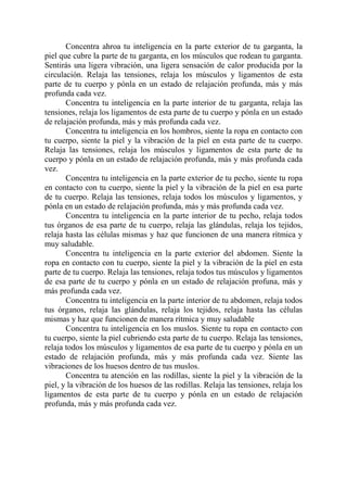 Concentra ahroa tu inteligencia en la parte exterior de tu garganta, la
piel que cubre la parte de tu garganta, en los músculos que rodean tu garganta.
Sentirás una ligera vibración, una ligera sensación de calor producida por la
circulación. Relaja las tensiones, relaja los músculos y ligamentos de esta
parte de tu cuerpo y pónla en un estado de relajación profunda, más y más
profunda cada vez.
       Concentra tu inteligencia en la parte interior de tu garganta, relaja las
tensiones, relaja los ligamentos de esta parte de tu cuerpo y pónla en un estado
de relajación profunda, más y más profunda cada vez.
       Concentra tu inteligencia en los hombros, siente la ropa en contacto con
tu cuerpo, siente la piel y la vibración de la piel en esta parte de tu cuerpo.
Relaja las tensiones, relaja los músculos y ligamentos de esta parte de tu
cuerpo y pónla en un estado de relajación profunda, más y más profunda cada
vez.
       Concentra tu inteligencia en la parte exterior de tu pecho, siente tu ropa
en contacto con tu cuerpo, siente la piel y la vibración de la piel en esa parte
de tu cuerpo. Relaja las tensiones, relaja todos los músculos y ligamentos, y
pónla en un estado de relajación profunda, más y más profunda cada vez.
       Concentra tu inteligencia en la parte interior de tu pecho, relaja todos
tus órganos de esa parte de tu cuerpo, relaja las glándulas, relaja los tejidos,
relaja hasta las células mismas y haz que funcionen de una manera rítmica y
muy saludable.
       Concentra tu inteligencia en la parte exterior del abdomen. Siente la
ropa en contacto con tu cuerpo, siente la piel y la vibración de la piel en esta
parte de tu cuerpo. Relaja las tensiones, relaja todos tus músculos y ligamentos
de esa parte de tu cuerpo y pónla en un estado de relajación profuna, más y
más profunda cada vez.
       Concentra tu inteligencia en la parte interior de tu abdomen, relaja todos
tus órganos, relaja las glándulas, relaja los tejidos, relaja hasta las células
mismas y haz que funcionen de manera rítmica y muy saludable
       Concentra tu inteligencia en los muslos. Siente tu ropa en contacto con
tu cuerpo, siente la piel cubriendo esta parte de tu cuerpo. Relaja las tensiones,
relaja todos los músculos y ligamentos de esa parte de tu cuerpo y pónla en un
estado de relajación profunda, más y más profunda cada vez. Siente las
vibraciones de los huesos dentro de tus muslos.
       Concentra tu atención en las rodillas, siente la piel y la vibración de la
piel, y la vibración de los huesos de las rodillas. Relaja las tensiones, relaja los
ligamentos de esta parte de tu cuerpo y pónla en un estado de relajación
profunda, más y más profunda cada vez.
 