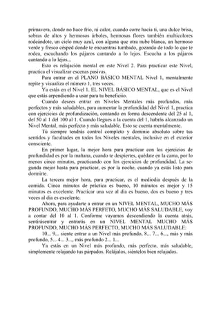 primavera, donde no hace frío, ni calor, cuando corre hacia ti, una dulce brisa,
sobras de altos y hermosos árboles, hermosas flores también multicolores
rodeándote, un cielo muy azul, con alguna que otra nube blanca, un hermoso
verde y fresco césped donde te encuentras tumbado, gozando de todo lo que te
rodea, escuchando los pájaros cantando a lo lejos. Escucha a los pájaros
cantando a lo lejos...
       Esto es relajación mental en este Nivel 2. Para practicar este Nivel,
practica el visualizar escenas pasivas.
       Para entrar en el PLANO BÁSICO MENTAL Nivel 1, mentalmente
repite y visualiza el número 1, tres veces.
       Ya estás en el Nivel 1. EL NIVEL BÁSICO MENTAL, que es el Nivel
que estás arpendiendo a usar para tu beneficiio.
       Cuando desees entrar en Niveles Mentales más profundos, más
perfectos y más saludables, para aumentar la profundidad del Nivel 1, practica
con ejercicios de profundización, contando en forma descendente del 25 al 1,
del 50 al 1 del 100 al 1. Cuando llegues a la cuenta del 1, habrás alcanzado un
Nivel Mental, más perfecto y más saludable. Esto se cuenta mentalmente.
       Tú siempre tendrás control completo y dominio absoluto sobre tus
sentidos y facultades en todos los Niveles mentales, inclusive en el exterior
consciente.
       En primer lugar, la mejor hora para practicar con los ejercicios de
profundidad es por la mañana, cuando te despiertes, quédate en la cama, por lo
menos cinco minutos, practicando con los ejercicios de profundidad. La se-
gunda mejor hasta para practicar, es por la noche, cuando ya estás listo para
dormirte.
       La tercera mejor hora, para practicar, es el mediodía después de la
comida. Cinco minutos de práctica es bueno, 10 minutos es mejor y 15
minutos es excelente. Practicar una vez al día es bueno, dos es bueno y tres
veces al día es excelente.
       Ahora, para ayudarte a entrar en un NIVEL MENTAL, MUCHO MÁS
PROFUNDO, MUCHO MÁS PERFETO, MUCHO MÁS SALUDABLE, voy
a contar del 10 al 1. Conforme vayamos descendiendo la cuenta atrás,
sentirásentrar y entrarás en un NIVEL MENTAL MUCHO MÁS
PROFUNDO, MUCHO MÁS PERFECTO, MUCHO MÁS SALUDABLE:
       10... 9... siente entrar a un Nivel más profundo, 8... 7... 6..., más y más
profundo, 5... 4... 3..., más profundo 2... 1...
       Ya estás en un Nivel más profundo, más perfecto, más saludable,
simplemente relajando tus párpados. Relájalos, siéntelos bien relajados.
 