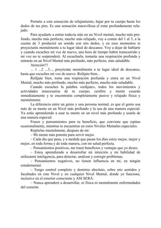 Permite a esta sensación de relajamiento, bajar por tu cuerpo hasta los
dedos de tus pies. Es una sensación maravillosa el estar profundamente rela-
jado.
       Para ayudarte a entrar todavía más en un Nivel mental, mucho más pro-
fundo, mucho más perfecto, mucho más relajado, voy a contar del 1 al 3, a la
cuenta de 3 produciré un sonido con mis dedos, y en esos momentos te
proyectarás mentalmente a tu lugar ideal de descanso. Voy a dejar de hablarte
y cuando escuches mi voz de nuevo, una hora de tiempo habrá transcurrido y
mi voz no te sorprenderá. Al escucharla, tomarás una respiración profunda y
entrarás en un Nivel Mental más profundo, más perfecto, más saludable.
       Atención!!!
       ... 1 ...2 ...3..., proyéctate mentalmente a tu lugar ideal de descanso,
hasta que escuches mi voz de nuevo. Relájate bien...
       Relájate bien, toma una respiración profunda y entra en un Nivel
Mental, mucho más profundo, mucho más perfecto, mucho más saludable.
       Cuando escuches la palabra «relájate», todos los movimientos y
actividades innecesarias de tu cuerpo, cerebro y mente cesarán
inmediatamente y te encontrarás completamente pasivo y relajado física y
mentalmente.
       La diferencia entre un genio y una persona normal, es que el genio usa
más de su mente en un Nivel más profundo y la usa de una manera especial.
Ya estás aprendiendo a usar tu mente en un nivel más profundo y usarla de
una manera especial.
       Frases y pensamientos para tu beneficio, que conviene que repitas
ocasionalmente, mientras te encuentras en estos Niveles Mentales especiales.
       Repítelas mentalmente, después de mí:
       – Mi mente más potente para servir mejor.
       – Cada día que pasa, y a medida que pasan los días estoy mejor, mejor y
mejor, en toda forma y de toda manera, con mi salud perfecta.
       – Pensamientos positivos, me traen beneficios y ventajas que yo deseo.
       – Estoy aprendiendo a desarrollar mi intuición y mi habilidad de
enfocarmi inteligencia, para detectar, analizar y corregir problemas.
       – Pensamientos negativos, no tienen influencia en mí, en ningún
estadomental.
       – Tengo control completo y dominio absoluto, sobre mis sentidos y
facultades en este Nivel y en cualquier Nivel Mental, donde yo funcione,
inclusive en el exterior consciente y ASI SERÁ.
       – Nunca aprenderé a desarrollar, ni física ni mentalmente enfermedades
del corazón.
 