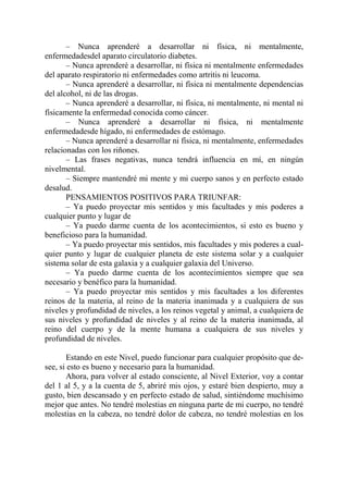 – Nunca aprenderé a desarrollar ni física, ni mentalmente,
enfermedadesdel aparato circulatorio diabetes.
       – Nunca aprenderé a desarrollar, ni física ni mentalmente enfermedades
del aparato respiratorio ni enfermedades como artritis ni leucoma.
       – Nunca aprenderé a desarrollar, ni física ni mentalmente dependencias
del alcohol, ni de las drogas.
       – Nunca aprenderé a desarrollar, ni física, ni mentalmente, ni mental ni
físicamente la enfermedad conocida como cáncer.
       – Nunca aprenderé a desarrollar ni física, ni mentalmente
enfermedadesde hígado, ni enfermedades de estómago.
       – Nunca aprenderé a desarrollar ni física, ni mentalmente, enfermedades
relacionadas con los riñones.
       – Las frases negativas, nunca tendrá influencia en mí, en ningún
nivelmental.
       – Siempre mantendré mi mente y mi cuerpo sanos y en perfecto estado
desalud.
       PENSAMIENTOS POSITIVOS PARA TRIUNFAR:
       – Ya puedo proyectar mis sentidos y mis facultades y mis poderes a
cualquier punto y lugar de
       – Ya puedo darme cuenta de los acontecimientos, si esto es bueno y
beneficioso para la humanidad.
       – Ya puedo proyectar mis sentidos, mis facultades y mis poderes a cual-
quier punto y lugar de cualquier planeta de este sistema solar y a cualquier
sistema solar de esta galaxia y a cualquier galaxia del Universo.
       – Ya puedo darme cuenta de los acontecimientos siempre que sea
necesario y benéfico para la humanidad.
       – Ya puedo proyectar mis sentidos y mis facultades a los diferentes
reinos de la materia, al reino de la materia inanimada y a cualquiera de sus
niveles y profundidad de niveles, a los reinos vegetal y animal, a cualquiera de
sus niveles y profundidad de niveles y al reino de la materia inanimada, al
reino del cuerpo y de la mente humana a cualquiera de sus niveles y
profundidad de niveles.

       Estando en este Nivel, puedo funcionar para cualquier propósito que de-
see, si esto es bueno y necesario para la humanidad.
       Ahora, para volver al estado consciente, al Nivel Exterior, voy a contar
del 1 al 5, y a la cuenta de 5, abriré mis ojos, y estaré bien despierto, muy a
gusto, bien descansado y en perfecto estado de salud, sintiéndome muchísimo
mejor que antes. No tendré molestias en ninguna parte de mi cuerpo, no tendré
molestias en la cabeza, no tendré dolor de cabeza, no tendré molestias en los
 
