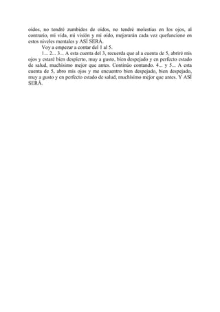 oídos, no tendré zumbidos de oídos, no tendré molestias en los ojos, al
contrario, mi vida, mi visión y mi oído, mejorarán cada vez quefuncione en
estos niveles mentales y ASÍ SERÁ.
       Voy a empezar a contar del 1 al 5.
       1... 2... 3... A esta cuenta del 3, recuerda que al a cuenta de 5, abriré mis
ojos y estaré bien despierto, muy a gusto, bien despejado y en perfecto estado
de salud, muchísimo mejor que antes. Continúo contando. 4... y 5... A esta
cuenta de 5, abro mis ojos y me encuentro bien despejado, bien despejado,
muy a gusto y en perfecto estado de salud, muchísimo mejor que antes. Y ASÍ
SERÁ.
 