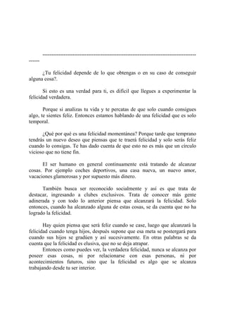 ---------------------------------------------------------------------------------------
------

      ¿Tu felicidad depende de lo que obtengas o en su caso de conseguir
alguna cosa?.

       Si esto es una verdad para ti, es difícil que llegues a experimentar la
felicidad verdadera.

       Porque si analizas tu vida y te percatas de que solo cuando consigues
algo, te sientes feliz. Entonces estamos hablando de una felicidad que es solo
temporal.

      ¿Qué por qué es una felicidad momentánea? Porque tarde que temprano
tendrás un nuevo deseo que piensas que te traerá felicidad y solo serás feliz
cuando lo consigas. Te has dado cuenta de que esto no es más que un círculo
vicioso que no tiene fin.

      El ser humano en general continuamente está tratando de alcanzar
cosas. Por ejemplo coches deportivos, una casa nueva, un nuevo amor,
vacaciones glamorosas y por supuesto más dinero.

      También busca ser reconocido socialmente y así es que trata de
destacar, ingresando a clubes exclusivos. Trata de conocer más gente
adinerada y con todo lo anterior piensa que alcanzará la felicidad. Solo
entonces, cuando ha alcanzado alguna de estas cosas, se da cuenta que no ha
logrado la felicidad.

       Hay quien piensa que será feliz cuando se case, luego que alcanzará la
felicidad cuando tenga hijos, después supone que esa meta se postergará para
cuando sus hijos se gradúen y así sucesivamente. En otras palabras se da
cuenta que la felicidad es elusiva, que no se deja atrapar.
       Entonces como puedes ver, la verdadera felicidad, nunca se alcanza por
poseer esas cosas, ni por relacionarse con esas personas, ni por
acontecimientos futuros, sino que la felicidad es algo que se alcanza
trabajando desde tu ser interior.
 