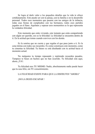 Se logra al darle valor a los pequeños detalles que la vida te ofrece
cotidianamente. Esto puede ser con tu pareja, con tu familia o en tu desarrollo
personal. Todos esos momentos que pasaste con tus amigos de la infancia,
todas esas fiestas de cumpleaños con tus hermanos, todos esos partidos
jugados en el llano. Aquilatar y sopesar esos momentitos es lo que representa
la verdadera felicidad.

        Este momento que estás viviendo, este instante que estás compartiendo
con algún ser querido, eso es la felicidad. La felicidad se encuentra dentro de
ti. En la actitud que tomas cuando convives con los demás.

      Es la sonrisa que no cuesta y que regalas al que pasa junto a ti. Es la
cena íntima con todos sus recuerdos. Es como construyes este momento, como
tu cimentas tu felicidad. Tu futuro se está diseñando con tu actitud hacia el
momento actual.

      No malgastes tu tiempo repasando y repitiendo recuerdos pasados.
Tampoco te bases en hechos que no han ocurrido. Tu felicidad está aquí,
ahora, ¡YA!.

      Tu felicidad eres TU MISMO. Nadie, absolutamente nadie puede hacer
que tu seas feliz, sin TU consentimiento.

      LA FELICIDAD EXISTE PARA QUE LA DISFRUTES "AHORA"

      ¡NO LA DEJES ESCAPAR !
 