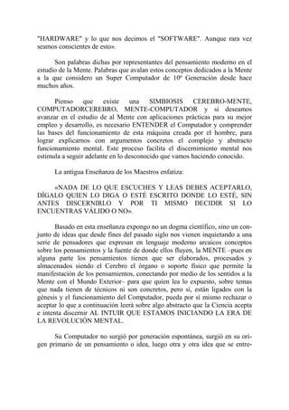"HARDWARE" y lo que nos decimos el "SOFTWARE". Aunque rara vez
seamos conscientes de esto».

      Son palabras dichas por representantes del pensamiento moderno en el
estudio de la Mente. Palabras que avalan estos conceptos dedicados a la Mente
a la que considero un Super Computador de 10ª Generación desde hace
muchos años.

      Pienso     que existe una          SIMBIOSIS      CEREBRO-MENTE,
COMPUTADORCEREBRO, MENTE-COMPUTADOR y si deseamos
avanzar en el estudio de al Mente con aplicaciones prácticas para su mejor
empleo y desarrollo, es necesario ENTENDER el Computador y comprender
las bases del funcionamiento de esta máquina creada por el hombre, para
lograr explicarnos con argumentos concretos el complejo y abstracto
funcionamiento mental. Este proceso facilita el discernimiento mental nos
estimula a seguir adelante en lo desconocido que vamos haciendo conocido.

      La antigua Enseñanza de los Maestros enfatiza:

    «NADA DE LO QUE ESCUCHES Y LEAS DEBES ACEPTARLO,
DÍGALO QUIEN LO DIGA O ESTÉ ESCRITO DONDE LO ESTÉ, SIN
ANTES DISCERNIRLO Y POR TI MISMO DECIDIR SI LO
ENCUENTRAS VÁLIDO O NO».

       Basado en esta enseñanza expongo no un dogma científico, sino un con-
junto de ideas que desde fines del pasado siglo nos vienen inquietando a una
serie de pensadores que expresan en lenguaje moderno arcaicos conceptos
sobre los pensamientos y la fuente de donde ellos fluyen, la MENTE –pues en
alguna parte los pensamientos tienen que ser elaborados, procesados y
almacenados siendo el Cerebro el órgano o soporte físico que permite la
manifestación de los pensamientos, conectando por medio de los sentidos a la
Mente con el Mundo Exterior– para que quien lea lo expuesto, sobre temas
que nada tienen de técnicos ni son concretos, pero sí, están ligados con la
génesis y el funcionamiento del Computador, pueda por sí mismo rechazar o
aceptar lo que a continuación leerá sobre algo abstracto que la Ciencia acepta
e intenta discernir AL INTUIR QUE ESTAMOS INICIANDO LA ERA DE
LA REVOLUCIÓN MENTAL.

      Su Computador no surgió por generación espontánea, surgió en su ori-
gen primario de un pensamiento o idea, luego otra y otra idea que se entre-
 