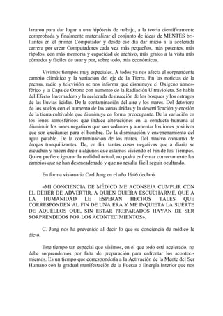 lazaron para dar lugar a una hipótesis de trabajo, a la teoría científicamente
comprobada y finalmente materializar el conjunto de ideas de MENTES bri-
llantes en el primer Computador y desde ese día dar inicio a la acelerada
carrera por crear Computadores cada vez más pequeños, más potentes, más
rápidos, con más memoria y capacidad de archivo, más gratos a la vista más
cómodos y fáciles de usar y por, sobre todo, más económicos.

       Vivimos tiempos muy especiales. A todos ya nos afecta el sorprendente
cambio climático y la variación del eje de la Tierra. En las noticias de la
prensa, radio y televisión se nos informa que disminuye el Oxígeno atmos-
férico y la Capa de Ozono con aumento de la Radiación Ultravioleta. Se habla
del Efecto Invernadero y la acelerada destrucción de los bosques y los estragos
de las lluvias ácidas. De la contaminación del aire y los mares. Del deterioro
de los suelos con el aumento de las zonas áridas y la desertificación y erosión
de la tierra cultivable que disminuye en forma preocupante. De la variación en
los iones atmosféricos que induce alteraciones en la conducta humana al
disminuir los iones negativos que son sedantes y aumentar los iones positivos
que son excitantes para el hombre. De la disminución y envenenamiento del
agua potable. De la contaminación de los mares. Del masivo consumo de
drogas tranquilizantes. De, en fin, tantas cosas negativas que a diario se
escuchan y hacen decir a algunos que estamos viviendo el Fin de los Tiempos.
Quien prefiere ignorar la realidad actual, no podrá enfrentar correctamente los
cambios que se han desencadenado y que no resulta fácil seguir ocultando.

         En forma visionario Carl Jung en el año 1946 declaró:

    «MI CONCIENCIA DE MÉDICO ME ACONSEJA CUMPLIR CON
EL DEBER DE ADVERTIR, A QUIEN QUIERA ESCUCHARME, QUE A
LA   HUMANIDAD    LE    ESPERAN   HECHOS   TALES   QUE
CORRESPONDEN AL FIN DE UNA ERA Y ME INQUIETA LA SUERTE
DE AQUÉLLOS QUE, SIN ESTAR PREPARADOS HAYAN DE SER
SORPRENDIDOS POR LOS ACONTECIMIENTOS».

         C. Jung nos ha prevenido al decir lo que su conciencia de médico le
dictó.

      Este tiempo tan especial que vivimos, en el que todo está acelerado, no
debe sorprendernos por falta de preparación para enfrentar los aconteci-
mientos. Es un tiempo que correspondería a la Activación de la Mente del Ser
Humano con la gradual manifestación de la Fuerza o Energía Interior que nos
 