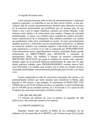 35 seguido de treinta ceros.

       Cada conexión funciona sobre la base de neurotransmisores a sustancias
químicas especiales. La endorfina es uno de ellos, alivia el dolor, se han des-
cubierto más de sesenta neurotransmisores distintos para diferentes acciones
en la conexión neurocerebral que posibilitan que un mensaje pase de una
célula a otra y por la sangre establecer contacto con células alejadas. Cada
neurona emite señales y la rutina diaria crea canales y bloques de actividad
predominantes. A mayor uso cerebral mayor cantidad de canales activados,
mayor manifestación de la inteligencia. Hay módulos cerebrales con canales
que predominan sobre otros controlando su acción. Al crear conscientemente
módulos positivos y reforzarlos con los pensamientos reiterativos, se debilita
el control de módulos con contenido negativo. Cada hecho del diario vivir,
cada experiencia o vivencia en la vida es expresada por PENSAMIENTOS.
Cada pensamiento activa específicamente circuitos neuronales donde quedan
almacenados en DIRECTORIOS para ARCHIVOS o conjuntos de
pensamientos afines, son módulos o bloques de memoria conteniendo
SOFTWARE MENTALES que guían la conducta de nuestra vida, automati-
zándola según sea la personal tendencia predominante de cada cual. Es aquí
donde podemos trabajar como PROGRAMADORES creando nuevos Soft-
ware Personales a la medida, para romper con la rutina no siempre positiva
insertando posibilidades conscientemente planificadas para el éxito y un mejor
vivir.

       Cuesta comprender la cifra de conexiones neuronales del cerebro y las
potencialidades latentes que todos tenemos para manifestar la Mente, para
lograrlo es útil recurrir a una analogía. Si expresamos la EDAD DEL UNI-
VERSO que es de 20 mil millones de años, en segundos, es decir multiplicado
por 31.536.000, da un resultado enorme, (6 x 10 elevado a 17) a pesar de ello
el número de conexiones neuronales cerebrales resulta:

     5.500. 000. 000. 000. 000.
     5.5 millones de millones de veces el número en segundos de vida
delUniverso. Son cifras que marean y nos superan.

      • LA MENTE ESPIRITUAL

       Segundo, mucho más sencillo, es hablar de las cualidades, de los
atributos y de las maravillas de la MENTE, y de la forma en que ELLA puede
 