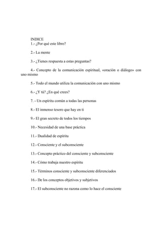 INDICE
     1.- ¿Por qué este libro?

     2.- La mente

     3.- ¿Tienes respuesta a estas preguntas?

     4.- Concepto de la comunicación espiritual, «oración o diálogo» con
uno mismo

     5.- Todo el mundo utiliza la comunicación con uno mismo

     6.- ¿Y tú? ¿En qué crees?

     7. - Un espíritu común a todas las personas

     8.- El inmenso tesoro que hay en ti

     9.- El gran secreto de todos los tiempos

     10.- Necesidad de una base práctica

     11.- Dualidad de espíritu

     12.- Consciente y el subconsciente

     13.- Concepto práctico del consciente y subconsciente

     14.- Cómo trabaja nuestro espíritu

     15.- Términos consciente y subconsciente diferenciados

     16.- De los conceptos objetivos y subjetivos

     17.- El subconsciente no razona como lo hace el consciente
 
