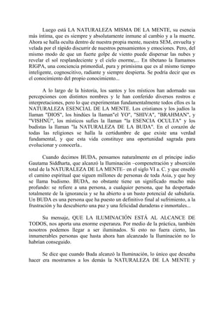 Luego está LA NATURALEZA MISMA DE LA MENTE, su esencia
más íntima, que es siempre y absolutamente inmune al cambio y a la muerte.
Ahora se halla oculta dentro de nuestra propia mente, nuestra SEM, envuelta y
velada por el rápido discurrir de nuestros pensamientos y emociones. Pero, del
mismo modo de que un fuerte golpe de viento puede dispersar las nubes y
revelar el sol resplandeciente y el cielo enorme,... En tibetano la llamamos
RIGPA, una conciencia primordial, pura y primísima que es al mismo tiempo
inteligente, cognoscitivo, radiante y siempre despierta. Se podría decir que es
el conocimiento del propio conocimiento...

       A lo largo de la historia, los santos y los místicos han adornado sus
percepciones con distintos nombres y le han conferido diversos rostros e
interpretaciones, pero lo que experimentan fundamentalmente todos ellos es la
NATURALEZA ESENCIAL DE LA MENTE. Los cristianos y los judíos la
llaman "DIOS", los hindúes la llaman"el YO", "SHIVA", "BRAHMAN", y
"VISHNÚ", los místicos sufíes la llaman "la ESENCIA OCULTA" y los
budistas la llaman "la NATURALEZA DE LA BUDA". En el corazón de
todas las religiones se halla la certidumbre de que existe una verdad
fundamental, y que esta vida constituye una oportunidad sagrada para
evolucionar y conocerla..

       Cuando decimos BUDA, pensamos naturalmente en el príncipe indio
Gautama Siddharta, que alcanzó la Iluminación –compenetración y absorción
total de la NATURALEZA DE LA MENTE– en el siglo VI a. C. y que enseñó
el camino espiritual que siguen millones de personas de toda Asia, y que hoy
se llama budismo. BUDA, no obstante tiene un significado mucho más
profundo: se refiere a una persona, a cualquier persona, que ha despertado
totalmente de la ignorancia y se ha abierto a un basto potencial de sabiduría.
Un BUDA es una persona que ha puesto un definitivo final al sufrimiento, a la
frustración y ha descubierto una paz y una felicidad duraderas e inmortales...

      Su mensaje, QUE LA ILUMINACIÓN ESTÁ AL ALCANCE DE
TODOS, nos aporta una enorme esperanza. Por medio de la práctica, también
nosotros podemos llegar a ser iluminados. Si esto no fuera cierto, las
innumerables personas que hasta ahora han alcanzado la Iluminación no lo
habrían conseguido.

      Se dice que cuando Buda alcanzó la Iluminación, lo único que deseaba
hacer era mostrarnos a los demás la NATURALEZA DE LA MENTE y
 