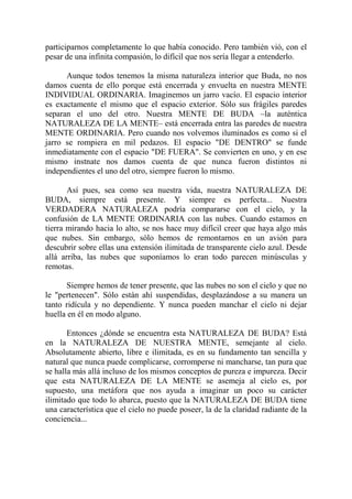 participarnos completamente lo que había conocido. Pero también vió, con el
pesar de una infinita compasión, lo difícil que nos sería llegar a entenderlo.

      Aunque todos tenemos la misma naturaleza interior que Buda, no nos
damos cuenta de ello porque está encerrada y envuelta en nuestra MENTE
INDIVIDUAL ORDINARIA. Imaginemos un jarro vacío. El espacio interior
es exactamente el mismo que el espacio exterior. Sólo sus frágiles paredes
separan el uno del otro. Nuestra MENTE DE BUDA –la auténtica
NATURALEZA DE LA MENTE– está encerrada entra las paredes de nuestra
MENTE ORDINARIA. Pero cuando nos volvemos iluminados es como si el
jarro se rompiera en mil pedazos. El espacio "DE DENTRO" se funde
inmediatamente con el espacio "DE FUERA". Se convierten en uno, y en ese
mismo instnate nos damos cuenta de que nunca fueron distintos ni
independientes el uno del otro, siempre fueron lo mismo.

       Así pues, sea como sea nuestra vida, nuestra NATURALEZA DE
BUDA, siempre está presente. Y siempre es perfecta... Nuestra
VERDADERA NATURALEZA podría compararse con el cielo, y la
confusión de LA MENTE ORDINARIA con las nubes. Cuando estamos en
tierra mirando hacia lo alto, se nos hace muy difícil creer que haya algo más
que nubes. Sin embargo, sólo hemos de remontarnos en un avión para
descubrir sobre ellas una extensión ilimitada de transparente cielo azul. Desde
allá arriba, las nubes que suponíamos lo eran todo parecen minúsculas y
remotas.

      Siempre hemos de tener presente, que las nubes no son el cielo y que no
le "pertenecen". Sólo están ahí suspendidas, desplazándose a su manera un
tanto ridícula y no dependiente. Y nunca pueden manchar el cielo ni dejar
huella en él en modo alguno.

       Entonces ¿dónde se encuentra esta NATURALEZA DE BUDA? Está
en la NATURALEZA DE NUESTRA MENTE, semejante al cielo.
Absolutamente abierto, libre e ilimitada, es en su fundamento tan sencilla y
natural que nunca puede complicarse, corromperse ni mancharse, tan pura que
se halla más allá incluso de los mismos conceptos de pureza e impureza. Decir
que esta NATURALEZA DE LA MENTE se asemeja al cielo es, por
supuesto, una metáfora que nos ayuda a imaginar un poco su carácter
ilimitado que todo lo abarca, puesto que la NATURALEZA DE BUDA tiene
una característica que el cielo no puede poseer, la de la claridad radiante de la
conciencia...
 
