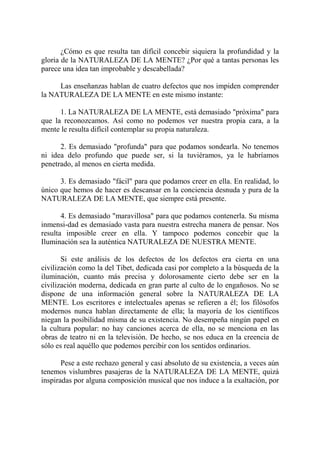 ¿Cómo es que resulta tan difícil concebir siquiera la profundidad y la
gloria de la NATURALEZA DE LA MENTE? ¿Por qué a tantas personas les
parece una idea tan improbable y descabellada?

     Las enseñanzas hablan de cuatro defectos que nos impiden comprender
la NATURALEZA DE LA MENTE en este mismo instante:

      1. La NATURALEZA DE LA MENTE, está demasiado "próxima" para
que la reconozcamos. Así como no podemos ver nuestra propia cara, a la
mente le resulta difícil contemplar su propia naturaleza.

      2. Es demasiado "profunda" para que podamos sondearla. No tenemos
ni idea delo profundo que puede ser, si la tuviéramos, ya le habríamos
penetrado, al menos en cierta medida.

      3. Es demasiado "fácil" para que podamos creer en ella. En realidad, lo
único que hemos de hacer es descansar en la conciencia desnuda y pura de la
NATURALEZA DE LA MENTE, que siempre está presente.

       4. Es demasiado "maravillosa" para que podamos contenerla. Su misma
inmensi-dad es demasiado vasta para nuestra estrecha manera de pensar. Nos
resulta imposible creer en ella. Y tampoco podemos concebir que la
Iluminación sea la auténtica NATURALEZA DE NUESTRA MENTE.

       Si este análisis de los defectos de los defectos era cierta en una
civilización como la del Tibet, dedicada casi por completo a la búsqueda de la
iluminación, cuanto más precisa y dolorosamente cierto debe ser en la
civilización moderna, dedicada en gran parte al culto de lo engañosos. No se
dispone de una información general sobre la NATURALEZA DE LA
MENTE. Los escritores e intelectuales apenas se refieren a él; los filósofos
modernos nunca hablan directamente de ella; la mayoría de los científicos
niegan la posibilidad misma de su existencia. No desempeña ningún papel en
la cultura popular: no hay canciones acerca de ella, no se menciona en las
obras de teatro ni en la televisión. De hecho, se nos educa en la creencia de
sólo es real aquéllo que podemos percibir con los sentidos ordinarios.

       Pese a este rechazo general y casi absoluto de su existencia, a veces aún
tenemos vislumbres pasajeras de la NATURALEZA DE LA MENTE, quizá
inspiradas por alguna composición musical que nos induce a la exaltación, por
 