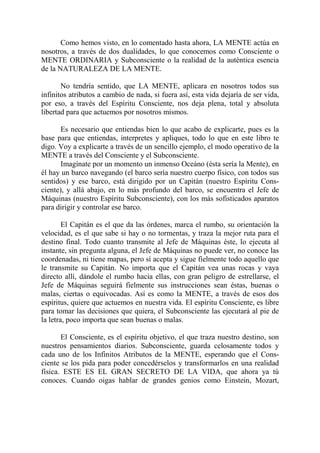 Como hemos visto, en lo comentado hasta ahora, LA MENTE actúa en
nosotros, a través de dos dualidades, lo que conocemos como Consciente o
MENTE ORDINARIA y Subconsciente o la realidad de la auténtica esencia
de la NATURALEZA DE LA MENTE.

       No tendría sentido, que LA MENTE, aplicara en nosotros todos sus
infinitos atributos a cambio de nada, si fuera así, esta vida dejaría de ser vida,
por eso, a través del Espíritu Consciente, nos deja plena, total y absoluta
libertad para que actuemos por nosotros mismos.

       Es necesario que entiendas bien lo que acabo de explicarte, pues es la
base para que entiendas, interpretes y apliques, todo lo que en este libro te
digo. Voy a explicarte a través de un sencillo ejemplo, el modo operativo de la
MENTE a través del Consciente y el Subconsciente.
       Imagínate por un momento un inmenso Oceáno (ésta sería la Mente), en
él hay un barco navegando (el barco sería nuestro cuerpo físico, con todos sus
sentidos) y ese barco, está dirigido por un Capitán (nuestro Espíritu Cons-
ciente), y allá abajo, en lo más profundo del barco, se encuentra el Jefe de
Máquinas (nuestro Espíritu Subconsciente), con los más sofisticados aparatos
para dirigir y controlar ese barco.

        El Capitán es el que da las órdenes, marca el rumbo, su orientación la
velocidad, es el que sabe si hay o no tormentas, y traza la mejor ruta para el
destino final. Todo cuanto transmite al Jefe de Máquinas éste, lo ejecuta al
instante, sin pregunta alguna, el Jefe de Máquinas no puede ver, no conoce las
coordenadas, ni tiene mapas, pero sí acepta y sigue fielmente todo aquello que
le transmite su Capitán. No importa que el Capitán vea unas rocas y vaya
directo allí, dándole el rumbo hacia ellas, con gran peligro de estrellarse, el
Jefe de Máquinas seguirá fielmente sus instrucciones sean éstas, buenas o
malas, ciertas o equivocadas. Así es como la MENTE, a través de esos dos
espíritus, quiere que actuemos en nuestra vida. El espíritu Consciente, es libre
para tomar las decisiones que quiera, el Subconsciente las ejecutará al pie de
la letra, poco importa que sean buenas o malas.

       El Consciente, es el espíritu objetivo, el que traza nuestro destino, son
nuestros pensamientos diarios. Subconsciente, guarda celosamente todos y
cada uno de los Infinitos Atributos de la MENTE, esperando que el Cons-
ciente se los pida para poder concedérselos y transformarlos en una realidad
física. ESTE ES EL GRAN SECRETO DE LA VIDA, que ahora ya tú
conoces. Cuando oigas hablar de grandes genios como Einstein, Mozart,
 