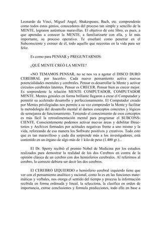 Leonardo da Vinci, Miguel Angel, Shakespeare, Bach, etc. comprenderás
como todos estos genios, conocedores del proceso tan simple y sencillo de la
MENTE, lograron auténticas maravillas. El objetivo de este libro, es pues, a
que aprendas a conocer la MENTE, a familiarizarte con ella, y lo más
importante, su proceso operativo. Te enseñaré como penetrar en el
Subconsciente y extraer de él, todo aquello que necesitas en la vida para ser
feliz.

      Es como para PENSAR y PREGUNTARNOS:

      ¿QUÉ MENTE CREÓ LA MENTE?

       «NO TEMAMOS PENSAR, no se nos va a agotar el DISCO DURO
CEREBRAL por hacerlo». Cada nuevo pensamiento activa nuevas
potencialidades mentales y cerebrales. Pensar es desarrollar la Mente y activar
circuitos cerebrales latentes. Pensar es CRECER. Pensar bien es crecer mejor.
Es sorprendente la relación MENTE COMPUTADOR, COMPUTADOR
MENTE. Mentes geniales en forma brillante llegaron a crear el Computador y
permitir su acelerado desarrollo y perfeccionamiento. El Computador creado
por Mentes privilegiadas nos permite a su vez comprender la Mente y facilitar
la metodología del desarrollo mental al darnos conceptos concretos y lógicos
de semejanza de funcionamiento. Teniendo el conocimiento de esos conceptos
es más fácil la retroalimentación mental para programar el SUBCONS-
CIENTE. Conscientemente podemos activar nuevas áreas y debilitar Direc-
torios y Archivos formados por actitudes negativas frente a uno mismo y la
vida, reforzando de esa manera los Software positivos y creativos. Todo esto
que es tan maravilloso y cada día sorprende más a los investigadores, está
contenido en un órgano de algo más de 1 kilo de peso (1.400 gr.)...

       El Dr. Sperry recibió el premio Nobel de Medicina por los estudios
realizados para demostrar la realidad de los dos Cerebros en contra de la
opinión clásica de un cerebro con dos hemisferios cerebrales. Al referirnos al
cerebro, lo correcto debiera ser decir los dos cerebros.

       El CEREBRO IZQUIERDO o hemisferio cerebral izquierdo tiene que
ver con el pensamiento analítico y racional, como lo es en las funciones mate-
máticas y verbales, nos otorga el sentido del tiempo y procesa la información
recibida en forma ordenada y lineal, la selecciona, la clasifica en orden de
importancia, extrae conclusiones y formula predicciones, todo ello en base a
 