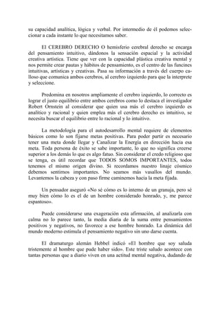 su capacidad analítica, lógica y verbal. Por intermedio de él podemos selec-
cionar a cada instante lo que necesitamos saber.

       El CEREBRO DERECHO O hemisferio cerebral derecho se encarga
del pensamiento intuitivo, dándonos la sensación espacial y la actividad
creativa artística. Tiene que ver con la capacidad plástica creativa mental y
nos permite crear pautas y hábitos de pensamiento, es el centro de las funcines
intuitivas, artísticas y creativas. Pasa su información a través del cuerpo ca-
lloso que comunica ambos cerebros, al cerebro izquierdo para que la interprete
y seleccione.

       Predomina en nosotros ampliamente el cerebro izquierdo, lo correcto es
lograr el justo equilibrio entre ambos cerebros como lo destaca el investigador
Robert Ornstein al considerar que quien usa más el cerebro izquierdo es
analítico y racional y quien emplea más el cerebro derecho es intuitivo, se
necesita buscar el equilibrio entre lo racional y lo intuitivo.

      La metodología para el autodesarrollo mental requiere de elementos
básicos como lo son fijarse metas positivas. Para poder partir es necesario
tener una meta donde llegar y Canalizar la Energía en dirección hacia esa
meta. Toda persona de éxito se sabe importante, lo que no significa creerse
superior a los demás lo que es algo fatuo. Sin considerar el credo religioso que
se tenga, es útil recordar que TODOS SOMOS IMPORTANTES, todos
tenemos el mismo origen divino. Si recordamos nuestro linaje cósmico
debemos sentirnos importantes. No seamos más vasallos del mundo.
Levantemos la cabeza y con paso firme caminemos hacia la meta fijada.

      Un pensador aseguró «No sé cómo es lo interno de un granuja, pero sé
muy bien cómo lo es el de un hombre considerado honrado, y, me parece
espantoso».

       Puede considerarse una exageración esta afirmación, al analizarla con
calma no lo parece tanto, la media diaria de la suma entre pensamientos
positivos y negativos, no favorece a ese hombre honrado. La dinámica del
mundo moderno estimula el pensamiento negativo sin uno darse cuenta.

       El dramaturgo alemán Hebbel indicó «El hombre que soy saluda
tristemente al hombre que pude haber sido». Este triste saludo acontece con
tantas personas que a diario viven en una actitud mental negativa, dudando de
 