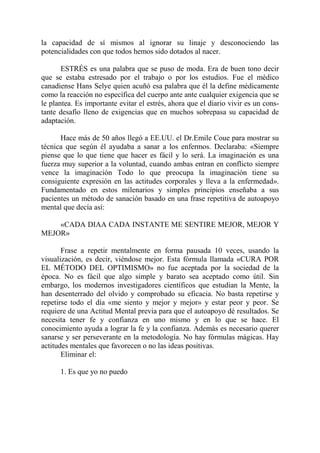 la capacidad de sí mismos al ignorar su linaje y desconociendo las
potencialidades con que todos hemos sido dotados al nacer.

       ESTRÉS es una palabra que se puso de moda. Era de buen tono decir
que se estaba estresado por el trabajo o por los estudios. Fue el médico
canadiense Hans Selye quien acuñó esa palabra que él la define médicamente
como la reacción no específica del cuerpo ante ante cualquier exigencia que se
le plantea. Es importante evitar el estrés, ahora que el diario vivir es un cons-
tante desafío lleno de exigencias que en muchos sobrepasa su capacidad de
adaptación.

      Hace más de 50 años llegó a EE.UU. el Dr.Emile Coue para mostrar su
técnica que según él ayudaba a sanar a los enfermos. Declaraba: «Siempre
piense que lo que tiene que hacer es fácil y lo será. La imaginación es una
fuerza muy superior a la voluntad, cuando ambas entran en conflicto siempre
vence la imaginación Todo lo que preocupa la imaginación tiene su
consiguiente expresión en las actitudes corporales y lleva a la enfermedad».
Fundamentado en estos milenarios y simples principios enseñaba a sus
pacientes un método de sanación basado en una frase repetitiva de autoapoyo
mental que decía así:

    «CADA DIAA CADA INSTANTE ME SENTIRE MEJOR, MEJOR Y
MEJOR»

       Frase a repetir mentalmente en forma pausada 10 veces, usando la
visualización, es decir, viéndose mejor. Esta fórmula llamada «CURA POR
EL MÉTODO DEL OPTIMISMO» no fue aceptada por la sociedad de la
época. No es fácil que algo simple y barato sea aceptado como útil. Sin
embargo, los modernos investigadores científicos que estudian la Mente, la
han desenterrado del olvido y comprobado su eficacia. No basta repetirse y
repetirse todo el día «me siento y mejor y mejor» y estar peor y peor. Se
requiere de una Actitud Mental previa para que el autoapoyo dé resultados. Se
necesita tener fe y confianza en uno mismo y en lo que se hace. El
conocimiento ayuda a lograr la fe y la confianza. Además es necesario querer
sanarse y ser perseverante en la metodología. No hay fórmulas mágicas. Hay
actitudes mentales que favorecen o no las ideas positivas.
       Eliminar el:

      1. Es que yo no puedo
 