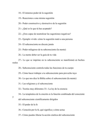 18.- El inmenso poder de la sugestión

         19.- Reacciones a una misma sugestión

         20.- Poder constructivo y destructivo de la sugestión

         21.- ¿Qué es lo que tú has aceptado?

         22.- ¿Eres capaz de neutralizar las sugestiones negativas?

         23.- Ejemplo vivido: cómo la sugestión mató a una persona

         24.- El subconsciente no discute jamás

         25.- Poder milagroso de tu subconsciente (la mente)

         26.- La mente deber ser la guía de tu vida

         27.- Lo que se imprime en tu subconsciente se manifestará en hechos
reales

         28.- Subconsciente controla todas las funciones de tu cuerpo

         29.- Cómo hacer trabajar a tu subconsciente para provecho tuyo

         30.- Lo que nos dice la Biblia sobre el subconsciente (la mente)

         31.- Las religiones y el subconsciente

         32.- Teorías muy diferentes 33.- La ley de la creencia

         34.- La terapéutica de la oración es la función combinada del consciente
y
         del subconsciente científicamente dirigidos

         35.- El poder de la fe

         36.- Curación por la fe, qué significa y cómo actua

         37.- Cómo puedes liberar la acción cinética del subconsciente
 