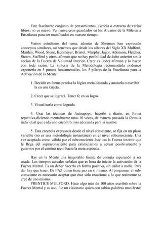 Este fascinante conjunto de pensamientos, esencia o extracto de varios
libros, no es nuevo. Permanecieron guardados en los Arcanos de la Milenaria
Enseñanza para ser masificados en nuestro tiempo.

      Varios estudiosos del tema, además de Sherman han expresado
conceptos similares, así tenemos que desde los albores del Siglo XX Mulford,
Marden, Wood, Stone, Kopmeyer, Bristol, Murphy, Jagot, Atkinson, Fletcher,
Stearn, Stafford y otros, afirman que no hay posibilidad de éxito anterior sin la
acción de la Fuerza de Voluntad Interior. Creer es Poder afirman y lo hacen
con toda razón. La síntesis de la Metodología recomendada podemos
exponerla en 5 puntos fundamentales, los 5 pilares de la Enseñanza para la
Activación de la Mente:

      1. Decidir en forma precisa la lógica meta deseada y anotarla o escribir
         la en una tarjeta.

      2. Creer que se logrará. Tener fe en su logro.

      3. Visualizarla como lograda.

       4. Usar las técnicas de Autoapoyo, hacerlo a diario, en forma
repetitiva,diciendo mentalmente unas 10 veces, de manera pausada la fórmula
individual que cada uno encontró más adecuada para sí mismo.

      5. Esta creencia expresada desde el nivel consciente, se fija en un plazo
variable (no es una metodología instantánea) en el nivel subconsciente. Una
vez aceptada como válida por el subconsciente éste usa la Fuerza interior que
le llega del supraconsciente para estimularnos a actuar positivamente y
guiarnos por el camino recto hacia la meta aspirada.

      Hay en la Mente una inagotable fuente de energía esperando a ser
usada. Los tiempos actuales señalan que es hora de iniciar la activación de la
Fuerza Mental. Es un deber hacerlo en forma positiva, sin dañar a nadie. Para
dar hay que tener. Da PAZ quien tiene paz en sí mismo. Al programar el sub-
consciente es necesario aceptar que éste sólo reacciona a lo que realmente se
cree de uno mismo.
      PRENTICE MULFORD. Hace algo más de 100 años escribió sobre la
Fuerza Mental y su uso, fue un visionario quien con sabias palabras manifestó:
 