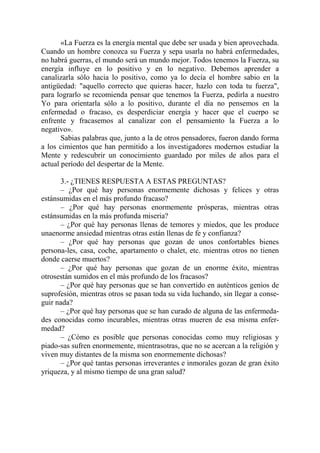 «La Fuerza es la energía mental que debe ser usada y bien aprovechada.
Cuando un hombre conozca su Fuerza y sepa usarla no habrá enfermedades,
no habrá guerras, el mundo será un mundo mejor. Todos tenemos la Fuerza, su
energía influye en lo positivo y en lo negativo. Debemos aprender a
canalizarla sólo hacia lo positivo, como ya lo decía el hombre sabio en la
antigüedad: "aquello correcto que quieras hacer, hazlo con toda tu fuerza",
para lograrlo se recomienda pensar que tenemos la Fuerza, pedirla a nuestro
Yo para orientarla sólo a lo positivo, durante el día no pensemos en la
enfermedad o fracaso, es desperdiciar energía y hacer que el cuerpo se
enfrente y fracasemos al canalizar con el pensamiento la Fuerza a lo
negativo».
       Sabias palabras que, junto a la de otros pensadores, fueron dando forma
a los cimientos que han permitido a los investigadores modernos estudiar la
Mente y redescubrir un conocimiento guardado por miles de años para el
actual período del despertar de la Mente.

      3.- ¿TIENES RESPUESTA A ESTAS PREGUNTAS?
      – ¿Por qué hay personas enormemente dichosas y felices y otras
estánsumidas en el más profundo fracaso?
      – ¿Por qué hay personas enormemente prósperas, mientras otras
estánsumidas en la más profunda miseria?
      – ¿Por qué hay personas llenas de temores y miedos, que les produce
unaenorme ansiedad mientras otras están llenas de fe y confianza?
      – ¿Por qué hay personas que gozan de unos confortables bienes
persona-les, casa, coche, apartamento o chalet, etc. mientras otros no tienen
donde caerse muertos?
      – ¿Por qué hay personas que gozan de un enorme éxito, mientras
otrosestán sumidos en el más profundo de los fracasos?
      – ¿Por qué hay personas que se han convertido en auténticos genios de
suprofesión, mientras otros se pasan toda su vida luchando, sin llegar a conse-
guir nada?
      – ¿Por qué hay personas que se han curado de alguna de las enfermeda-
des conocidas como incurables, mientras otras mueren de esa misma enfer-
medad?
      – ¿Cómo es posible que personas conocidas como muy religiosas y
piado-sas sufren enormemente, mientrasotras, que no se acercan a la religión y
viven muy distantes de la misma son enormemente dichosas?
      – ¿Por qué tantas personas irreverantes e inmorales gozan de gran éxito
yriqueza, y al mismo tiempo de una gran salud?
 