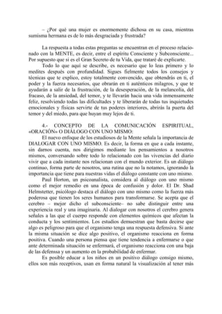 – ¿Por qué una mujer es enormemente dichosa en su casa, mientras
sumisma hermana es de lo más desgraciada y frustrada?

        La respuesta a todas estas preguntas se encuentran en el proceso relacio-
nado con la MENTE, es decir, entre el espíritu Consciente y Subconsciente...
Por supuesto que si es el Gran Secreto de tu Vida, que trataré de explicarte.
        Todo lo que aquí se describe, es necesario que lo leas primero y lo
medites después con profundidad. Sigues fielmente todos los consejos y
técnicas que te explico, estoy totalmente convencido, que obtendrás en ti, el
poder y la fuerza necesarios, que obrarán en ti auténticos milagros, y que te
ayudarán a salir de la frustración, de la desesperación, de la melancolía, del
fracaso, de la ansiedad, del temor, y te llevarán hacia una vida inmensamente
feliz, resolviendo todas las dificultades y te liberarán de todas tus inquietudes
emocionales y físicas servirte de tus poderes interiores, abrirás la puerta del
temor y del miedo, para que huyan muy lejos de ti.

       4.- CONCEPTO DE LA COMUNICACIÓN ESPIRITUAL,
«ORACIÓN» O DIÁLOGO CON UNO MISMO:
       El nuevo enfoque de los estudiosos de la Mente señala la importancia de
DIALOGAR CON UNO MISMO. Es decir, la forma en que a cada instante,
sin darnos cuenta, nos dirigimos mediante los pensamientos a nosotros
mismos, conversando sobre todo lo relacionado con las vivencias del diario
vivir que a cada instante nos relacionan con el mundo exterior. Es un diálogo
continuo, forma parte de nosotros, una rutina que no la notamos, ignorando la
importancia que tiene para nuestras vidas el diálogo constante con uno mismo.
       Paul Horton, un psicoanalista, considera al diálogo con uno mismo
como el mejor remedio en una época de confusión y dolor. El Dr. Shad
Helmstetter, psicólogo destaca el diálogo con uno mismo como la fuerza más
poderosa que tienen los seres humanos para transformarse. Se acepta que el
cerebro – mejor dicho el subconsciente– no sabe distinguir entre una
experiencia real y una imaginaria. Al dialogar con nosotros el cerebro genera
señales a las que el cuerpo responde con elementos químicos que afectan la
conducta y los sentimientos. Los estudios demuestran que basta decirse que
algo es peligroso para que el organismo tenga una respuesta defensiva. Si ante
la misma situación se dice algo positivo, el organismo reacciona en forma
positiva. Cuando una persona piensa que tiene tendencia a enfermarse o que
ante determinada situación se enfermará, el organismo reacciona con una baja
de las defenssa y un aumento en la probabilidad de enfermar.
       Es posible educar a los niños en un positivo diálogo consigo mismo,
ellos son más receptivos, usan en forma natural la visualización al tener más
 