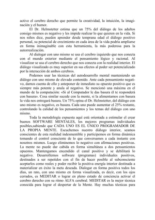 activo el cerebro derecho que permite la creatividad, la intuición, la imagi-
nación y el humor.
       El Dr. Helmstetter estima que un 75% del diálogo de los adultos
consigo mismos es negativo y les impide realizar lo que quieren en la vida. Si
nos niños dice, pueden aprender desde temprana edad el diálogo positivo
personal, su potencial de crecimiento en cada área de la vida podría ampliarse
en forma inimaginable con esta herramienta, la más poderosa para la
autorrealización.
       Al dialogar con uno mismo se usa el cerebro izquierdo que nos conecta
con el mundo exterior mediante el pensamiento lógico y racional. Al
visualizar se usa el cerebro derecho que nos conecta con la realidad interior. El
diálogo visualizado es muy superior en sus efectos al poder ser potencializado
por la interacción de ambos cerebros.
       Podemos usar las técnicas del autodesarrollo mental manteniendo un
diálogo con uno mismo de elevado contenido. Ante cada pensamiento negati-
vo, darnos cuenta de ello y anteponer de inmediato su opuesto positivo que es
siempre más potente y anula al negativo. Se mencionó una máxima en el
mundo de la computación: «Si al Computador le das basura él te responderá
con basura». Cosa similar sucede con la mente, si la alimentamos con basura
la vida nos entregará basura. Un 75% opina el Dr. Helmstetter, del diálogo con
uno mismo es negativo, es basura. Cada uno puede aumentar el 25% restante,
controlando la calidad de los pensamientos y los temas del diálogo con uno
mismo.
       Toda la metodología expuesta aquí está orientada a estimular el crear
buenos SOFTWARE MENTALES, los mejores programas individuales
posibles,sabiendo que CADA UNO ES EL ÚNICO PROGRAMADOR DE
LA PROPIA MENTE. Escuchemos nuestro diálogo interior, seamos
conscientes de esta realidad indesmentible y participemos en forma dinámica
tomando el control consciente de lo que conversamos a cada instante con
nosotros mismos. Luego eliminemos lo negativo con afirmaciones positivas.
La mente no puede dar cabida en forma simultánea a dos pensamientos
opuestos. Mantengamos encendido el canal positivo y se debilitará lo
negativo. Desarrollemos software (programas) individuales positivos,
destinados a ser repetidos con el fin de hacer posible al subconsciente
aceptarlos como reales y poder recibir la positiva energía interior destinada a
materializar en éxito la meta deseada. Dialogar en forma positiva todos los
días, un rato, con uno mismo en forma visualizada, es decir, con los ojos
cerrados, es MEDITAR o lograr en pleno estado de conciencia activar el
cerebro derecho con su ritmo ALFA cerebral. MEDITAR es la mejor técnica
conocida para lograr el despertar de la Mente. Hay muchas técnicas para
 