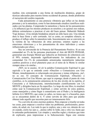 meditar, ésta corresponde a una forma de meditación dinámica, grupo de
técnicas adecuadas para nuestra forma occidental de pensar, donde predomina
el raciocinio del cerebro izquierdo.
       Cada pensamiento es una potencia vibratoria que inflye en las demás
personas y en la naturaleza, como lo han demostrado estudios científicos reali-
zados con las plantas. Comprender la naturaleza y fuerza de los pensamientos
y la influencia que los mismos producen en nosotros y en quienes nos rodean,
debiera estimularnos a practicar el arte del buen pensar. Maharishi Mahesh
Yogi destaca: «Una mirada bondadosa atraerá un niño hacia uno. Una mirada
dura le hace llorar y salir corriendo. Así es como, en completo silencio, se
produce el influjo sobre la naturaleza toda. Inocentemente uno se convierte en
la víctima de las vibraciones de otras personas; estamos sujetos a las
emociones silenciosas y a los pensamientos de otros individuos y somos
influenciados por ellos».
       Soy un convencido de la Potencia del Pensamiento Positivo. Si en una
comunidad un 1% de las personas practicaran el Arte del BUEN PENSAR,
generarían una Energía Mental que induciría un fenómeno de coherencia con
el 99% restante, mejorando significativamente los indicadores de esa
comunidad. Un 1% de comunidades armonizadas mentalmente inducirían
cambios positivos a nivel planetario pues en el reino de la Mente lo similar
siempre atrae a lo similar...
       ¡NO!, no te asustes. Al oír la palabra Comunicación Espiritual lo que
equivale a lo que se entiende como «Oración» o Comunicarse con Uno
Mismo, inmediatamente es relacionada con procesos y temas religiosos, ¡no!,
no es eso. El concepto de Comunicación Espiritual, «Oración» o
Comunicación Con Uno Mismo, que aquí te expongo, desde el punto de vista
científico, es la comunicación armoniosa de los dos niveles de tu espíritu, el
Consciente y el Subconsciente, interrelacionados científicamente con LA
MENTE y dirigidos hacia un fin específico. Lo largo de este libro, te enseñaré
cómo usar la Comunicación Espiritual, y cómo servirte de estos poderes,
como manejarlos y cómo llegar a comunicarte con el Poder y la Inteligencia
Infinita (LA MENTE), que como ya sabes, no tienes que ir a buscarlos, pues
ya se encuentran dentro de ti. Y cómo servirte de ellos para que puedas
obtener todo aquello que necesitas para ser inmensamente feliz.
       Ya a servirte de estos enormes poderes. Para empezar a triunfar en todas
tus cosas, para empezar a resolver todos tus problemas, profesionales, perso-
nales, de salud, etc. Lee todo lo que te explico, una y otra vez, detente de vez
en cuando, cierra tus ojos y... piensa sobre lo leído, una y otra vez, hasta que
lo entiendas perfectamente. Las simples y sencillas reglas y técnicas que trato
de explicarte, para impresionar a tu Subconsciente. Sigue este sistema
 