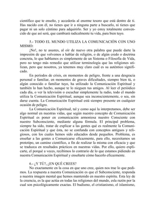 científico que te enseño, y accederás al enorme tesoro que está dentro de ti.
Has nacido con él, no tienes que ir a ninguna parte a buscarlo, ni tienes que
pagar ni un solo céntimo para adquirirlo. Ser y yo estoy totalmente conven-
cido de que así será, que cambiará radicalmente tu vida, para bien tuyo.

       5.- TODO EL MUNDO UTILIZA LA COMUNICACIÓN CON UNO
MISMO:
       ¡No!, no te asustes, al oír de nuevo otra palabra que puede darte la
impresión de que volvemos a hablar de religión, o de algún credo o doctrina
concreta, lo que hablamos es simplemente de un Sistema o Filosofía de Vida,
pero no tengo más remedio que utilizar terminología que las religiones uti-
lizan, pero que nosotros, ya tenemos muy claro cuál es su auténtico signifi-
cado.
       En períodos de crisis, en momentos de peligro, frente a una desgracia
personal o familiar, en momentos de graves dificultades, siempre bien tú, o
algún conocido o familiar tuyo, ha utilizado la Comunicación Espiritual y
también lo han hecho, aunque te lo nieguen tus amigos. Al leer el periódico
cada día, o ver la televisión o escuchar simplemente la radio, todo el mundo
utiliza la Comunicación Espiritual, aunque sea inconscientemente, o sea, sin
darse cuenta. La Comunicación Espiritual está siempre presente en cualquier
ocasión de peligro.
       La Comunicación Espiritual, tal y como aquí la interpretamos, debe ser
algo normal en nuestras vidas, que según nuestro concepto de Comunicación
Espiritual es poner en comunicación armoniosa nuestro Consciente con
nuestro Subconsciente, mediante alguna fórmula. El principal problema,
siempre ha sido, tratar de explicar a las gentes qué es realmente la Comuni-
cación Espiritual y que ésta, no se confunda con conceptos antiguos y reli-
giosos, con los cuales hemos sido educados desde pequeños. Problema, es
enseñar a las gentes a Comunicarse eficazmente, para ello, necesitamos un
prototipo, un camino científico, a fin de realizar la misma con eficacia y que
se traduzca en resultados prácticos en nuestras vidas. Por ello, quiero expli-
carte, el porqué a veces, recibimos lo contrario de lo que estamos pidiendo en
nuestra Comunicación Espiritual y enseñarte cómo hacerlo eficazmente.

       6.- ¿Y TÚ?, ¿EN QUÉ CREES?
       No exactamente en la cosa en que uno cree, quien nos trae lo que pedi-
mos. La respuesta a nuestra Comunicación es que el Subconsciente, responda
a nuestra imagen mental que hemos mantenido en nuestro espíritu. Esta ley de
la creencia, es la que actúa en todas las religiones del mundo, esla razón por la
cual son psicológicamente exactas. El budismo, el cristianismo, el islamismo,
 