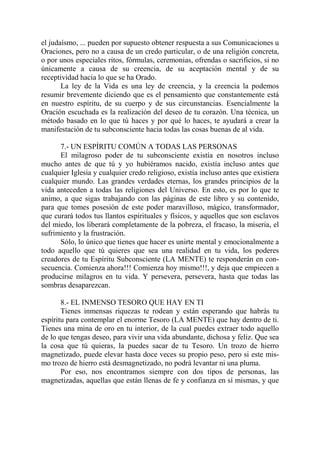 el judaísmo, ... pueden por supuesto obtener respuesta a sus Comunicaciones u
Oraciones, pero no a causa de un credo particular, o de una religión concreta,
o por unos especiales ritos, fórmulas, ceremonias, ofrendas o sacrificios, si no
únicamente a causa de su creencia, de su aceptación mental y de su
receptividad hacia lo que se ha Orado.
       La ley de la Vida es una ley de creencia, y la creencia la podemos
resumir brevemente diciendo que es el pensamiento que constantemente está
en nuestro espíritu, de su cuerpo y de sus circunstancias. Esencialmente la
Oración escuchada es la realización del deseo de tu corazón. Una técnica, un
método basado en lo que tú haces y por qué lo haces, te ayudará a crear la
manifestación de tu subconsciente hacia todas las cosas buenas de al vida.

      7.- UN ESPÍRITU COMÚN A TODAS LAS PERSONAS
      El milagroso poder de tu subconsciente existía en nosotros incluso
mucho antes de que tú y yo hubiéramos nacido, existía incluso antes que
cualquier Iglesia y cualquier credo religioso, existía incluso antes que existiera
cualquier mundo. Las grandes verdades eternas, los grandes principios de la
vida anteceden a todas las religiones del Universo. En esto, es por lo que te
animo, a que sigas trabajando con las páginas de este libro y su contenido,
para que tomes posesión de este poder maravilloso, mágico, transformador,
que curará todos tus llantos espirituales y físicos, y aquellos que son esclavos
del miedo, los liberará completamente de la pobreza, el fracaso, la miseria, el
sufrimiento y la frustración.
      Sólo, lo único que tienes que hacer es unirte mental y emocionalmente a
todo aquello que tú quieres que sea una realidad en tu vida, los poderes
creadores de tu Espíritu Subconsciente (LA MENTE) te responderán en con-
secuencia. Comienza ahora!!! Comienza hoy mismo!!!, y deja que empiecen a
producirse milagros en tu vida. Y persevera, persevera, hasta que todas las
sombras desaparezcan.

       8.- EL INMENSO TESORO QUE HAY EN TI
       Tienes inmensas riquezas te rodean y están esperando que habrás tu
espíritu para contemplar el enorme Tesoro (LA MENTE) que hay dentro de ti.
Tienes una mina de oro en tu interior, de la cual puedes extraer todo aquello
de lo que tengas deseo, para vivir una vida abundante, dichosa y feliz. Que sea
la cosa que tú quieras, la puedes sacar de tu Tesoro. Un trozo de hierro
magnetizado, puede elevar hasta doce veces su propio peso, pero si este mis-
mo trozo de hierro está desmagnetizado, no podrá levantar ni una pluma.
       Por eso, nos encontramos siempre con dos tipos de personas, las
magnetizadas, aquellas que están llenas de fe y confianza en sí mismas, y que
 