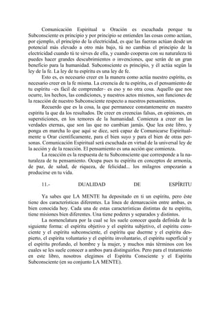 Comunicación Espiritual u Oración es escuchada porque tu
Subconsciente es principio y por principio se entienden las cosas como actúan,
por ejemplo, el principio de la electricidad, es que las fuerzas actúan desde un
potencial más elevado a otro más bajo, tú no cambias el principio de la
electricidad cuando tú te sirves de ella, y cuando cooperas con su naturaleza tú
puedes hacer grandes descubrimientos o invenciones, que serán de un gran
beneficio para la humanidad. Subconsciente es principio, y él actúa según la
ley de la fe. La ley de tu espíritu es una ley de fe.
       Esto es, es necesario creer en la manera como actúa nuestro espíritu, es
necesario creer en la fe misma. La creencia de tu espíritu, es el pensamiento de
tu espíritu –es fácil de comprender– es eso y no otra cosa. Aquello que nos
ocurre, los hechos, las condiciones, y nuestros actos mismos, son funciones de
la reacción de nuestro Subconsciente respecto a nuestros pensamientos.
       Recuerdo que es la cosa, la que permanece constantemente en nuestro
espíritu la que da los resultados. De creer en creencias falsas, en opiniones, en
supersticiones, en los temores de la humanidad. Comienza a creer en las
verdades eternas, que son las que no cambian jamás. Que lea este libro, y
ponga en marcha lo que aquí se dice, será capaz de Comunicarse Espiritual-
mente u Orar científicamente, para el bien suyo y para el bien de otras per-
sonas. Comunicación Espiritual será escuchada en virtud de la universal ley de
la acción y de la reacción. El pensamiento es una acción que comienza.
       La reacción es la respuesta de tu Subconsciente que corresponde a la na-
turaleza de tu pensamiento. Ocupa pues tu espíritu en conceptos de armonía,
de paz, de salud, de riqueza, de felicidad... los milagros empezarán a
producirse en tu vida.

      11.-               DUALIDAD                     DE                ESPÍRITU

       Ya sabes que LA MENTE ha depositado en ti un espíritu, pero éste
tiene dos características diferentes. La línea de demarcación entre ambas, es
bien conocida hoy. Cada una de estas características distintas de tu espíritu,
tiene misiones bien diferentes. Una tiene poderes y separados y distintos.
       La nomenclatura por la cual se les suele conocer queda definida de la
siguiente forma: el espíritu objetivo y el espíritu subjetivo, el espíritu cons-
ciente y el espíritu subconsciente, el espíritu que duerme y el espíritu des-
pierto, el espíritu voluntario y el espíritu involuntario, el espíritu superficial y
el espíritu profundo, el hombre y la mujer, y muchos más términos con los
cuales se les suele conocer a ambos para distinguirlos. Pero para el tratamiento
en este libro, nosotros elegimos el Espíritu Consciente y el Espíritu
Subconsciente (en su conjunto LA MENTE).
 