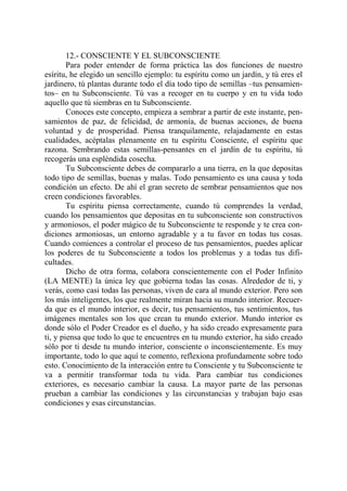 12.- CONSCIENTE Y EL SUBCONSCIENTE
        Para poder entender de forma práctica las dos funciones de nuestro
esíritu, he elegido un sencillo ejemplo: tu espíritu como un jardín, y tú eres el
jardinero, tú plantas durante todo el día todo tipo de semillas –tus pensamien-
tos– en tu Subconsciente. Tú vas a recoger en tu cuerpo y en tu vida todo
aquello que tú siembras en tu Subconsciente.
        Conoces este concepto, empieza a sembrar a partir de este instante, pen-
samientos de paz, de felicidad, de armonía, de buenas acciones, de buena
voluntad y de prosperidad. Piensa tranquilamente, relajadamente en estas
cualidades, acéptalas plenamente en tu espíritu Consciente, el espíritu que
razona. Sembrando estas semillas-pensantes en el jardín de tu espíritu, tú
recogerás una espléndida cosecha.
        Tu Subconsciente debes de compararlo a una tierra, en la que depositas
todo tipo de semillas, buenas y malas. Todo pensamiento es una causa y toda
condición un efecto. De ahí el gran secreto de sembrar pensamientos que nos
creen condiciones favorables.
        Tu espíritu piensa correctamente, cuando tú comprendes la verdad,
cuando los pensamientos que depositas en tu subconsciente son constructivos
y armoniosos, el poder mágico de tu Subconsciente te responde y te crea con-
diciones armoniosas, un entorno agradable y a tu favor en todas tus cosas.
Cuando comiences a controlar el proceso de tus pensamientos, puedes aplicar
los poderes de tu Subconsciente a todos los problemas y a todas tus difi-
cultades.
        Dicho de otra forma, colabora conscientemente con el Poder Infinito
(LA MENTE) la única ley que gobierna todas las cosas. Alrededor de ti, y
verás, como casi todas las personas, viven de cara al mundo exterior. Pero son
los más inteligentes, los que realmente miran hacia su mundo interior. Recuer-
da que es el mundo interior, es decir, tus pensamientos, tus sentimientos, tus
imágenes mentales son los que crean tu mundo exterior. Mundo interior es
donde sólo el Poder Creador es el dueño, y ha sido creado expresamente para
ti, y piensa que todo lo que te encuentres en tu mundo exterior, ha sido creado
sólo por ti desde tu mundo interior, consciente o inconscientemente. Es muy
importante, todo lo que aquí te comento, reflexiona profundamente sobre todo
esto. Conocimiento de la interacción entre tu Consciente y tu Subconsciente te
va a permitir transformar toda tu vida. Para cambiar tus condiciones
exteriores, es necesario cambiar la causa. La mayor parte de las personas
prueban a cambiar las condiciones y las circunstancias y trabajan bajo esas
condiciones y esas circunstancias.
 