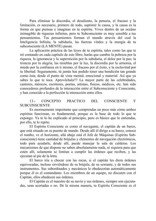 Para eliminar la discordia, el desaliento, la penuria, el fracaso y la
limitación, es necesario, primero de todo, suprimir la causa, y la causa es la
forma en que piensas e imaginas en tu espíritu. Vives dentro de un oceáno
inimagible de riquezas infinitas, pero tu Subconsciente es muy sensible a tus
pensamientos. Tus pensamientos forman el mundo através del cual la
Inteligencia Infinita, la sabiduría, las fuerzas vitales y la energía de tu
subconsciente (LA MENTE) pasan.
       La aplicación práctica de las leyes de tu espíritu, tales como las que te
iré contando en cada capítulo de este libro, harán que cambie la pobreza por la
riqueza, la ignorancia y la superstición por la sabiduría, el dolor por la paz, la
tristeza por la alegría, las tinieblas por la luz, la discordia por la armonía, el
miedo por la confianza en ti mismo, el fracaso por el éxito, y la esclavitud por
tu libertad. Seguramente, tú jamás has podido tener una bendición tan grande
como ésta, desde el punto de vista mental, emocional y material. Así que ya
sabes lo que te toca. Aprovéchala!!! La mayor parte de las celebridades,
cantores, músicos, escritores, poetas, artistas, físicos, médicos, etc. han sido
conocedores profundos de la interacción entre el Subconsciente y Consciente,
y han conocido a la perfección la interacción entre ellos.

       13.-      CONCEPTO       PRACTICO         DEL      CONSCIENTE         Y
SUBCONSCIENTE
       Es enormemente importante que comprendas un poco más cómo ambos
espíritus funcionan, es fundamental, porque es la base de todo lo que te
expongo. Ya te lo he explicado al principio, pero es básico que lo entiendas,
por ello, te lo repito.
       El Espíritu Consciente es como el navegante, el capitán de un barco,
que está situado en su puente de mando. Desde allí él dirige a su barco, conoce
el rumbo, ve el horizonte, allá abajo está el Jefe de Máquinas (Espíritu Sub-
consciente) tiene cantidad de brújulas y elementos de navegación electrónicos,
todo para ayudarle, desde allí, puede manejar la sala de calderas. Los
mecanismos de que dispone no saben absolutamente nada, ni siquiera para que
estén allí, solamente se limitan a cumplir las órdenes que reciben, y las
ejecutan al pie de la letra.
       El barco iría a chocar con las rocas, si el capitán les diera órdenes
equivocadas, incluso sirviéndose de su brújula, de su sextante, y de todos sus
instrumentos. Sus subordinados y mecánicos le obedecerían automáticamente
porque él es el comandante. Los miembros de un equipo, no discuten con el
Capitán, ellos obedecen sus órdenes.
       El Capitán es el maestro de su navío y sus órdenes, siempre son ejecuta-
das, sean acertadas o no. De la misma manera, tu Espíritu Consciente es el
 