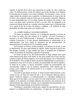 capitán, el maestro de tu navío que representa tu cuerpo, tu vida y todas tus
cosas. Tu Subconsciente, recibe las órdenes que le das, basadas en tu Espíritu
Consciente que lo acepta y cree como verdadero. Tú comentas a veces, «yo no
tengo medios de comprar esto o aquello», tu Subconsciente lo toma al pie de
la letra, y por supuesto actúa de forma que tú no puedas comprarlo. Mientras
tú sigas asegurando que «Yo no tengo medios de comprar este coche, o esta
casa, o de pasar estas vacaciones en éste o en otro sitio, de comprarle a mi
esposa este abrigo de piel, etc.» puedes estar bien seguro que tu Subconsciente
va a seguir al pie de la letra tus deseos y órdenes, y tú acabarás tu vida,
privándote de todas estas cosas y de muchas más.

       14.- CÓMO TRABAJA NUESTRO ESPÍRITU
       Tú tienes un espíritu, entonces, es tu obligación aprender a servirte de
él. Cómo ya sabes, hay dos niveles en tu espíritu –el nivel Consciente o
racional y el nivel Subconsciente o irracional–. Tú siempre piensas con tu
Espíritu Consciente y, lo que piensas habitualmente es almacenado en tu
Subconsciente, que cree, según la naturaleza de tus pensamientos. Tu
Subconsciente es la sede de tus. Es el espíritu creador.
       Si tú piensas en el bien, el bien sucederá, si tú piensas en el mal, el mal
se manifestará. He aquí cómo trabaja tu espíritu. Punto esencial el cual tú de-
bes siempre recordar, es que cuando una idea es aceptada por el Subcons-
ciente, él comienza de inmediato a ponerla en ejecución.
       El hecho de que la ley del Subconsciente le haga trabajar tanto para
cosas buenas como para cosas malas es una gran verdad. Por lo que esta ley,
cuando se aplica de forma negativa, es la causa del fracaso, de la frustración y
de la desdicha. Pero cuando la forma de pensar habitualmente es armoniosa, y
constructiva, nace en ti el éxito, la salud y la prosperidad. Paz del tú espíritu y
la salud de tu cuerpo, se hacen inevitables cuando tus pensamientos son
convenientes. Todo lo que tú declaras mentalmente, todo aquello que tú
sientes como verdadero, tu subconsciente la va a aceptar y a convertirlo en
realidad en tu vida.
       Tan sólo lo que hemos de hacer, es llenar nuestro Subconsciente, cono-
ciendo su ley, de ideas de salud, de paz, o de la situación ideal que para ti
desees. Todas las órdenes, y tu Subconsciente va a reproducir fielmente las
ideas que tú le has dado y con las cuales tú le has impresionado. La ley de tu
espíritu, es la siguiente: tú siempre obtienes una reacción, una respuesta de tu
Subconsciente que estará de acuerdo con la naturaleza del pensamiento o la
idea que tú has impresionado en tu Espíritu Consciente.
       Psicólogos y psiquiatras indican que cuando los pensamientos son pro-
puestos a tu Subconsciente, las impresiones –al igual que un negativo foto-
 