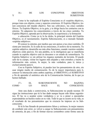 16.-         DE         LOS          CONCEPTOS              OBJETIVOS
Y                                                                SUBJETIVOS

       Como te he explicado el Espíritu Consciente es el «espíritu objetivo»,
porque trata con objetos, cosas y aspectos exteriores. El Espíritu Objetivo, tie-
nen conciencia del mundo objetivo. Son sus «chivatos», tus cinco sentidos
físicos. Tu Espíritu Objetivo, es tu guía, y te dirige hacia los contactos con tu
entorno. Tú adquieres los conocimientos a través de tus cinco sentidos. Tu
Espíritu Objetivo, aprende por la observación, la experiencia y la formación
       o educación. Como ya te lo he dicho, la principal misión del Espíritu
Objetivo, es el razonamiento. Espíritu Subconsciente, es a menudo llamado
«espíritu subjetivo».
       Él conoce tu entorno, por medios que son ajenos a tus cinco sentidos. Él
siente por intuición. Es la sede de tus emociones, el archivo de tu memoria. Tu
espíritu subjetivo, desarrolla sus más altas funciones, cuando vuestros sentidos
objetivos están pasivos. En una palabra, es la inteligencia que se manifiesta
cuando tu espíritu objetivo está en descanso o en estado de somnolencia. Tu
Espíritu Subjetivo ve sin utilizar los órganos normales de lavisión. Él puede
salir de tu cuerpo, visitar los lugares más alejados y más extraños y traerte la
información más certera, la mejor, la más verdadera, para ti, única y
exclusivamente para ti.
       Con tu Espíritu Subjetivo, tú puedes leer los pensamientos de otro, sin
usar ningún medio de comunicación. Es de la mayor importancia para ti,
conocer la interacción entre ambos espíritus, el OBJETIVO y el SUBJETIVO
a fin de aprender el auténtico arte de la Comunicación Interna, de la que ya
hemos hablado.

   17.-           EL         SUBCONSCIENTE                NO       RAZONA
COMO              LO           HACE        EL                   CONSCIENTE

      Ante una duda o controversia, tu Subconsciente no puede razonar. Él
sigue las instrucciones que tú le has dado aunque hayan sido falsas sugestio-
nes. Él las va a aceptar como verdaderas y se va a poner a ejecutarlas
expresándolas en hechos reales en tu vida. Todo lo que te ocurre en tu vida, es
el resultado de tus pensamientos que tu creencia ha impreso en tu Sub-
consciente.
      Si tú lo has llenado de pensamientos falsos y erróneos, la mejor manera
de combatir este error, es volver a cargar tu Subconsciente con pensamientos
de armonía, de paz, a fin de formar nuevas costumbres como forma sana de
 