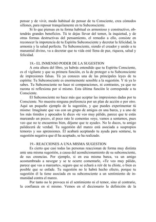 pensar y de vivir, modo habitual de pensar de tu Consciente, crea cómodos
sillones, para reposar tranquilamente en tu Subconsciente.
       Si lo que piensas en tu forma habitual es armonioso y constructivo, ob-
tendrás grandes beneficios. Tú te dejas llevar del temor, la inquietud, y de
otras formas destructivas del pensamiento, el remedio a ello, consiste en
reconocer la impotencia de tu Espíritu Subconsciente y decretar la felicidad, la
armonía y la salud perfecta. Tu Subconsciente, siendo el creador y unido a tu
manantial divino, va a decretar que tu vida esté llena de paz, riqueza, salud y
felicidad.

       18.- EL INMENSO PODER DE LA SUGESTION
       A esta altura del libro, ya habrás entendido que tu Espíritu Consciente,
es el vigilante y que su primera función, es la de proteger a tu Subconsciente
de impresiones falsas. Tú ya conoces una de las principales leyes de tu
espíritu: Tu Subconsciente es enormemente sensible a la sugestión. Y tú ya lo
sabes. Tu Subconsciente no hace ni comparaciones, ni contrastes, ya que no
razona ni reflexiona por sí mismo. Esta última función le corresponde a tu
Consciente.
       El Subconsciente no hace más que aceptar las impresiones dadas por tu
Consciente. No muestra ninguna preferencia por un plan de acción o por otro.
Aquí un pequeño ejemplo de la sugestión, y que puedes experimentar tú
mismo: Imagínate que vas con un grupo de amigos en una barca, y a uno de
los más tímidos y apocados le dices «te veo muy pálido, parece que te estás
mareando un poco», al poco rato le comentas «oye, vamos a sentarnos, pues
veo que no te encuentras bien, déjame que te ayude». No lo duces, tu amigo
palidecerá de verdad. Tu sugestión del mareo está asociada a suspropios
temores y sus aprensiones. Él acabará aceptando tu ayuda para sentarse, tu
sugestión negativa que él ha aceptado, se ha realizado.

      19.- REACCIONES A UNA MISMA SUGESTION
      Es cierto que casi todas las personas reaccionan de forma muy distinta
ante una misma sugestión, a causa del acondicionamiento de su subconsciente,
de sus creencias. Por ejemplo, si en esa misma barca, va un amigo
acostumbrado a navegar y se te ocurre comentarle, «Te veo muy pálido,
parece que vas a marearte», seguro que se echará a reír de tu chiste, o bien es
posible que se enfade. Tu sugestión no le habrá hecho efecto, porque tu
sugestión él la tiene asociada en su subconsciente a un sentimiento de in-
munidad contra el mareo.
      Por tanto no le provoca ni el sentimiento ni el temor, sino al contrario,
la confianza en sí mismo. Vemos en el diccionario la definición de la
 