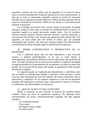 sugestión, veremos que nos explica que la sugestión es la acción de hacer
nacer en nuestro pensamiento el proceso mental por el cual el pensamiento, la
idea que se tiene es entretenida, aceptada y puesta en acción. Es necesario
recordar que la sugestión no puede imponer al Subconsciente nada que esté en
contra la voluntad del Consciente. Dicho de otra forma, tu Consciente puede
rechazar la sugestión.
      En el ejemplo que hemos visto, vuestro amigo el navegante, no puede
marearse, porque él tiene claro su sentido de inmunidad frente al mareo y la
sugestión negativa no puede provocarle ningún temor. Uno de nosotros,
tenemos nuestros propios temores, nuestras creencias, nuestras opiniones, y
convicciones más íntimas, muy nuestras que gobiernan toda nuestra vida. Una
sugestión, no tiene poder por ella misma al menos que sea aceptada
mentalmente por nosotros. Eso hace que nuestros poderes del Subconsciente
se manifiesten de forma limitada según la naturaleza de la sugestión.

       20.- PODER CONSTRUCTIVO Y DESTRUCTIVO DE LA
SUGESTION
       Voy a explicarte ahora algo de vital importancia y que necesitas
conocer y analizar profundamente: es lo que se suele llamar la
heterosugestión, que podemos definirla como las sugestiones que recibimos de
otros. En todas las épocas de la existencia del mundo, la sugestión ha jugado
un papel primordial en el pensamiento de las personas, en todos los países del
mundo. En la mayoría de los países del mundo, la sugestión ha sido el poder
director de la religión.
       La sugestión puede ser empleada para disciplinarse y controlarse, pero
ella no puede ser utilizada para mandar y controlar a otras personas, si éstas
conocen cómo funcionan las leyes del espíritu. Su forma constructiva ella es
maravillosa y magnífica. En sus aspectos negativos es uno de los prototipos
mentales más destructivos, teniendo como consecuencia la miseria, el fracaso,
el sufrimiento, las enfermedades y los desastres.

       21.- ¿QUÉ ES LO QUE TÚ HAS ACEPTADO?
       Desde el momento en que nacemos la mayoría de nosotros hemos
recibido cientos de miles de sugestiones negativas. No sabiendo cómo
contrarrestarlas, las hemos inconscientemente aceptado. He aquí algunos
ejemplos:
       – Tú no deberías hacerlo
       – Vas a caerte
       – No llegarás nunca a nada
       – No tienes suerte
 