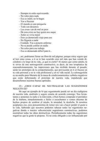 – Siempre te estás equivocando
      – No vales para nada
      – Eso es inútil, no lo hagas
      – Vas a fracasar
      – El mundo es una porquería
      – Todo son desastres
      – Las cosas van de mal en peor
      – De esta crisis no hay quien nos saque
      – Antes se vivía mejor
      – Eres ya demasiado viejo para eso
      – No llegarás a nada
      – Cuidado. Vas a ponerte enfermo
      – No se puede confiar en nadie
      – No vales para ese trabajo
      – Eso es demasiado difícil para ti...

       ...así, podríamos llenar un libro de mil páginas, porque estoy seguro que
al leer estas cosas, a ti se te han ocurrido cien mil más que han venido di-
ciéndote a lo largo de tu vida, ¿a qué es cierto? Al menos que como adulto, tú
te sirvas de una autosugestión constructiva, es decir, de una terapéutica de
reacondicionamiento, las impresiones que has recibido durante el pasado,
serán los prototipos de tu comportamiento, que provocarán en ti el fracaso en
tu vida personal y en tu vida profesional y en tu vida social. La autosugestión
es un medio para liberarte de la masa de condicionamientos verbales negativos
que están deformando el prototipo de nuestra vida, impidiendo que
desarrollemos nuestras buenas aptitudes.

      22.- ¿ERES CAPAZ DE NEUTRALIZAR LAS SUGESTIONES
NEGATIVAS?
      He aquí un ejemplo de lo que seguramente puede ser un día cualquiera
de nuestra vida, analízalo y seguro estarás de acuerdo conmigo: Nos levan-
tamos y ponemos la radio o la televisión, o bien hemos comprado el periódico
de la mañana, inmediatamente o léeles o escuchamos o vemos docenas de
hechos propios de sembrar el miedo, la ansiedad, la desdicha. Si nosotros
aceptamos eso, esos pensamientos de temor nos van a hacer perder el gusto a
la vida. Sabiendo que nosotros podemos rehusar todas las sugestiones ne-
gativas dando a nuestro subconsciente sugestiones constructivas, podemos
neutralizar todas las ideas destructivas. Periódicamente todas las sugestiones
negativas que la gente te propone. Tú no estás obligado a ser influenciado por
 