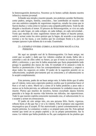 la heterosugestión destructiva. Nosotros ya lo hemos sufrido durante nuestra
infancia y nuestra juventud.
       Echando una mirada a nuestro pasado, nos podemos acordar fácilmente,
como padres, amigos, familia, conocidos... han contribuído en nuestra vida
con una auténtica campaña de sugestiones negativas, estudia las cosas que te
fueron duchas y verás cómo te suenan a una campaña publicitaria. Todo ha ido
dirigido a inculcarte el temor. El proceso de Heterosugestión, se vive en cada
casa, en cada hogar, en cada colegio, en cada trabajo, en cada universidad...
Verás que muchas de estas sugestiones tienen por objeto el hacerte pensar,
sentir y actuar como los otros quieren que lo hagas, de acuerdo a sus propias
normas y no las tuyas, y con medios que les aventajan frente a ti, por eso
siempre quieren ir por delante de ti en todo. Examínalo.

      23.- EJEMPLO VIVIDO: COMO LA SUGETION MATÓ A UNA
           PERSONA

       He aquí un ejemplo real de la Heterosugestión. Un buen amigo, me
contó que su padre y dado que los videntes estaban de moda, había ido a
consultar a uno de ellos sobre su futuro, ya que él tenía su corazón un poco
débil y enfermizo, y que éste le había anunciado que fuera preparándolo todo
porque le quedaban dos meses de vida. El resultado él lo anunció a toda la
familia es premonición e hizo los correspondientes testamentos y empezó a
dejar todos los negocios en orden. El poder de la sugestión penetró en su
subconsciente, aceptado previamente por su consciente y el subconsciente se
lo aceptó completamente.

      Esta persona, padre de un buen amigo mío, le había dicho que él sabía
que el vidente, tenía unos especiales poderes ocultos que le permitían hacer el
bien o el mal a otros. Murió tal y como él le había predicho y poco más o
menos en la fecha prevista, no sabiendo exactamente la verdadera causa de su
muerte. Pienso que muchos de nosotros, hemos escuchado alguna historia
parecida a lo largo de nuestra vida historias tan ridículas, tan supersticiosas.
Todo lo que nuestro espíritu consciente razonando cree, el subconsciente lo va
a aceptar y actuar en consecuencia.
      El padre de este amigo mío, era una persona feliz, fuerte, vigorosa,
robusta hasta el día que fue a ver a la vidente. Ella le propuso una sugestión
muynegativa que él aceptó. Él fue aterrorizado y pensó constantemente en su
muerte próxima. Lo comunico a todos y se preparó para este fin. Esta aptitud
mental que tomó en su propio espíritu y en su propio pensamiento, fue la
causa. La vidente que había predicho su fin, que cualquiera de las piedras que
 