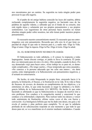 nos encontramos por un camino. Su sugestión no tenía ningún poder para
provocar lo que ella sugería.

       Si el padre de mi amigo hubiera conocido las leyes del espíritu, ahbría
rechazado completamente la sugestión negativa, no haciendo caso de las
palabras de aquella vidente, y sabiendo que en el fondo de su corazón, éste
está regido única y solamente por sus propios pensamientos y sus propios
sentimientos. Las sugestiones de otras personas hacia nosotros no tienen
absoluto ningún poder sobre nosotros, tan sólo tienen poder nuestros propios
pensamientos.

      Es necesario nuestro consentimiento mental. Es necesario que nos entre-
tengamos con este pensamiento. Recuerda que sólo eres tú el que tiene ca-
pacidad de elegir lo que más te interesa para ti, y nadie más. Elige la Vida.
Elige el amor. Elige la riqueza. Elige la Paz. Elige el éxito. Elige la salud.

      24.- EL SUBCONSCIENTE NO DISCUTE JAMÁS

       El Subconsciente es todo sabiduría, y él conoce la respuesta a todas
laspreguntas. Jamás discute contigo, ni jamás te lleva la contraria. Él jamás
dice «es interesante para mí esto o lo otro». Otro ejemplo, cuando tú dices «Ya
soy demasiado viejo para hacer esto», «Este trabajo no es para mí, es dema-
siado complicado», «No tengo suerte», «Vaya temporada que estoy pasando»,
«No conozco a la persona adecuada que me eche una mano»... sin darte
cuenta, estás impregnando a tu Subconsciente con pensamientos negativos, y
él actuará en consecuencia.

       De hecho, tú estás bloqueando tu propio bien, atrayendo hacia ti la
penuria, la limitación, el fracaso, y la frustración en tu vida. Si tu vida se llena
de fracasos, de reveses, de demoras en cumplimientos de tus objetivos, y te
entretienes en ellos, lo que estás haciendo es negar la sabiduría y la Inteli-
gencia Infinita de tu Subconsciente (LA MENTE). De hecho lo que estás
haciendo es afirmando es que tu Subconsciente es incapaz de resolver éste u
otro problema. Eso conduce a la congelación mental y emocional lo que
conduce a la enfermedad y depresión. Para realizar todos tus deseos y vencer
todo sentimiento de frustración, afirma varias veces al día, con fuerza y
convicción: «La Inteligencia Infinita que me ha dado este deseo, me guía y me
revela el camino y plan perfecto para cumplirlo. Yo sé que la sabiduría
profunda de mi subconsciente responde en este momento y que todo lo que
deseo para mí, se va a manifestar en el exterior mediante realidades». Cuando
 