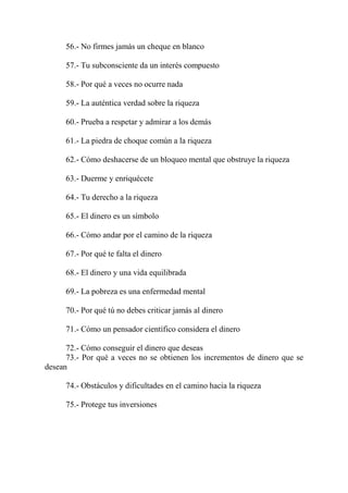56.- No firmes jamás un cheque en blanco

      57.- Tu subconsciente da un interés compuesto

      58.- Por qué a veces no ocurre nada

      59.- La auténtica verdad sobre la riqueza

      60.- Prueba a respetar y admirar a los demás

      61.- La piedra de choque común a la riqueza

      62.- Cómo deshacerse de un bloqueo mental que obstruye la riqueza

      63.- Duerme y enriquécete

      64.- Tu derecho a la riqueza

      65.- El dinero es un símbolo

      66.- Cómo andar por el camino de la riqueza

      67.- Por qué te falta el dinero

      68.- El dinero y una vida equilibrada

      69.- La pobreza es una enfermedad mental

      70.- Por qué tú no debes criticar jamás al dinero

      71.- Cómo un pensador científico considera el dinero

      72.- Cómo conseguir el dinero que deseas
      73.- Por qué a veces no se obtienen los incrementos de dinero que se
desean

      74.- Obstáculos y dificultades en el camino hacia la riqueza

      75.- Protege tus inversiones
 