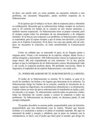 tú dices «no puedo salir, yo estoy perdido, no encuentro solución a este
problema, me encuentro bloqueado», jamás recibirás respuesta de tu
Subconsciente.

       Si tú quieres que él trabaje a tu favor, dále la respuesta justa y obtendrás
su colaboración. Recuerda que tu subconsciente trabaja siempre en exclusiva
para ti. Él controla los latidos de tu corazón en este mismo momento, y
también nuestra respiración. Tu Subconsciente tiene su propia voluntad, pero
él siempre acepta todos los prototipos de tus pensamientos y de imágenes
mentales. Si tú buscas una respuesta a un problema, tu Subconsciente siempre
te responderá, pero él espera siempre a que tú tomes una decisión y un juicio
justo en tu Espíritu Consciente. Si tú dices «no creo que pueda salir de esto,
pues no encuentro la solución», tú estás neutralizando tu Comunicación
Interna.

      Como un soldado que va marcando el paso, tú no llegarás jamás a
ninguna parte. Frente a las tormentas de tu espíritu, relájate, déjate llevar y
afirma tranquila y dulcemente: «Mi Subconsciente conoce la respuesta que yo
tengo deseo. Me está respondiendo en este momento. Yo le doy gracias
porque sé que la inteligencia de mi Subconsciente conoce absolutamente todo
y me revela la respuesta perfecta ahora. Mi profunda convicción, libera la
majestad y el esplendor de mi espíritu Subconsciente y me rindo a él».

      25.- PODER MILAGROSO DE TU SUBCONSCIENTE (LA MENTE)

      El poder de tu Subconsciente es enorme. Él te inspira, te guía él te
revela los nombres, las fechas y los lugares que descansan en tu memoria. Tu
Subconsciente dirige los latidos de tu corazón, controla la circulación de tu
sangre, regula tus digestiones, tus asimilaciones alimenticias y su eliminación.
Cuando comes un trozo de pan tu subconsciente lo transforma en tejido y piel,
en músculo y en sangre. Tu subconsciente controla todos tus procesos vitales,
todas las funciones de vuestro cuerpo y conoce la respuesta a todos tus
problemas. Tu Subconsciente no duerme jamás, no descansa jamás, él está
siempre trabajando.

      Tú puedes descubrir su enorme poder, proponiéndole antes de dormirte,
proponiéndole que una determinada cosa se realice. Notarás que fuerzas
extrañas a ti comienzan a actuar y te darán el resultado esperado. He aquí un
manantial de poder y energía y sabiduría, que se pone en contacto con la
omnipotencia, es decir, con el poder que hace girar el mundo, que dirige los
 