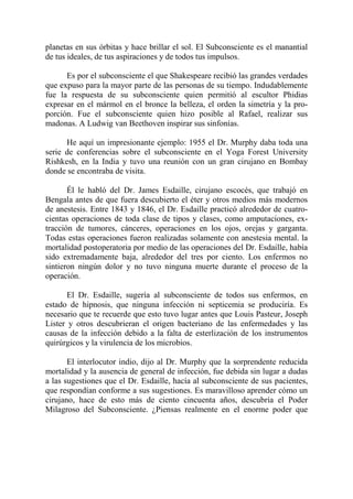 planetas en sus órbitas y hace brillar el sol. El Subconsciente es el manantial
de tus ideales, de tus aspiraciones y de todos tus impulsos.

      Es por el subconsciente el que Shakespeare recibió las grandes verdades
que expuso para la mayor parte de las personas de su tiempo. Indudablemente
fue la respuesta de su subconsciente quien permitió al escultor Phidias
expresar en el mármol en el bronce la belleza, el orden la simetría y la pro-
porción. Fue el subconsciente quien hizo posible al Rafael, realizar sus
madonas. A Ludwig van Beethoven inspirar sus sinfonías.

      He aquí un impresionante ejemplo: 1955 el Dr. Murphy daba toda una
serie de conferencias sobre el subconsciente en el Yoga Forest University
Rishkesh, en la India y tuvo una reunión con un gran cirujano en Bombay
donde se encontraba de visita.

       Él le habló del Dr. James Esdaille, cirujano escocés, que trabajó en
Bengala antes de que fuera descubierto el éter y otros medios más modernos
de anestesis. Entre 1843 y 1846, el Dr. Esdaille practicó alrededor de cuatro-
cientas operaciones de toda clase de tipos y clases, como amputaciones, ex-
tracción de tumores, cánceres, operaciones en los ojos, orejas y garganta.
Todas estas operaciones fueron realizadas solamente con anestesia mental. la
mortalidad postoperatoria por medio de las operaciones del Dr. Esdaille, había
sido extremadamente baja, alrededor del tres por ciento. Los enfermos no
sintieron ningún dolor y no tuvo ninguna muerte durante el proceso de la
operación.

       El Dr. Esdaille, sugería al subconsciente de todos sus enfermos, en
estado de hipnosis, que ninguna infección ni septicemia se produciría. Es
necesario que te recuerde que esto tuvo lugar antes que Louis Pasteur, Joseph
Lister y otros descubrieran el origen bacteriano de las enfermedades y las
causas de la infección debido a la falta de esterlización de los instrumentos
quirúrgicos y la virulencia de los microbios.

       El interlocutor indio, dijo al Dr. Murphy que la sorprendente reducida
mortalidad y la ausencia de general de infección, fue debida sin lugar a dudas
a las sugestiones que el Dr. Esdaille, hacía al subconsciente de sus pacientes,
que respondían conforme a sus sugestiones. Es maravilloso aprender cómo un
cirujano, hace de esto más de ciento cincuenta años, descubría el Poder
Milagroso del Subconsciente. ¿Piensas realmente en el enorme poder que
 