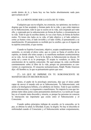 reside dentro de ti, y hasta hoy no has hecho absolutamente nada para
aprovecharte de él?

      26.- LA MENTE DEBE SER LA GUÍA DE TU VIDA

       Cualquiera que sea tu religión, tus creencias, tus opiniones, tus teorías o
dogmas que tú has aceptado y forman parte de tu vida, y que están impresos
en tu Subconsciente, todo lo que te ocurra en tu vida, será originado por todo
ello, y expresado por tu subconsciente en forma de hechos y circunstancias en
tu vida. Todo lo que tú escribas dentro, lo vas a leer fuera, en forma de hechos
reales. Tú tienes dos lados en tu vida, el lado objetivo y el lado subjetivo,
como ya hemos visto, el lado invisible y el lado visible, el pensamiento y su
manifestación. El pensamiento es recibido por tu cerebro, que es el órgano de
tu espíritu consciente, el que razona.

       Cuando tu Espíritu Consciente, objetivo, acepta completamente un pen-
samiento, es enviado al plexo solar, que es como se llama el cerebro de tu
espíritu, en donde ella toma cuerpo y se manifiesta mediante acontecimientos
en tu vida. Así de simple. Ya te lo he dicho, tu Subconsciente no discute. Él
actúa tal y como tú se lo propongas. Él acepta tu veredicto, es decir, las
conclusiones de tu espíritu consciente. He aquí porque tú, estás escribiendo
constantemente sobre el libro de la vida, porque tus pensamientos se con-
vierten en experiencias. El ensayista norteamericano, Ralph Waldo Emerson
dijo: «El hombre es, lo que su pensamiento quiere que sea».

    27.- LO QUE SE IMPRIME EN TU SUBCONSCIENTE SE
MANIFESTARÁ EN HECHOS REALES

       James, el padre de la psicología americana, dijo que el único poder
capaz de mover el mundo está en tu Subconsciente. Tu Subconsciente, está
unido a la Inteligencia Infinita, a la sabiduría sin límites. Todo lo que siembres
en tu subconsciente, va ciegamente a manifestarse. No importa la cosa que im-
primas tanto ideas justas como pensamientos destructivos. La razón por la que
hay en el mundo tanta discordia y miseria, es porque las personas no conocen
la interacción tan importante que existe entre el Subconsciente y el
Consciente.

       Cuando ambos principios trabajan de acuerdo, en la concordia, en la
paz, se obtiene la salud, la felicidad, la paz, la alegría. No hay ni discordia ni
enfermedad cuando el Consciente y el Subconsciente actúan conjuntamente,
 