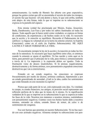 armoniosamente. La tumba de Hermés fue abierta con gran expectativa,
porque las gentes creían que allí se encontraba el secreto de todos los tiempos,
el secreto fue que leyeron: «él está dentro y fuera, lo que está arriba, también
está abajo» de otra forma, todo lo que se imprime en tu subconsciente se
expresa en la pantalla del espacio.

       Esta misma verdad fue proclamada por Moisés, Esaías, Jesucristo,
Buda, Zarathoustra, Lao-Tseu y por todos los sabios iluminados en todas las
épocas. Todo aquello que tú haces sentir como verdadero, se expresa en forma
de condiciones, de experiencias y de hechos reales en tu vida. Es necesario
que la acción y la emoción se equilibren. Recuerda el Padrenuestro de los
católicos: «y hágase tu voluntad así en la tierra (tu entorno exterior, tu Espíritu
Consciente), como en el cielo (tu Espíritu Subconsciente). HE AQUÍ
LAÚNICA Y GRAN VERDAD DE LA VIDA.

        Tú encontrarás siempre la ley de la acción y la reacción en todas las for-
mas de la naturaleza. Es necesario que haya equilibrio entre ellas, es entonces
cuando la armonía se ajusta al equilibrio. Tú has nacido y estás aquí en la
tierra, para permitir que el principio de la vida, pase rítmica y armoniosamente
a través de ti. La impresión y la expresión deben ser iguales. Toda tu
frustración viene de deseos insatisfechos. Si tú piensas negativamente,
destructivamente y de forma errónea, esos pensamientos engendran emociones
destructivas que van a exteriorizarse.

      Estando en un estado negativo, las emociones se expresan
frecuentemente por medio de úlceras, arritmias cardíacas, hipertensión y por
un estado generalizado de ansiedad. ¿Cuál es la idea, cuáles los sentimientos
que están llenando en este momento tu espíritu?

       Piensa que cada parte de tu ser, está expresando esta idea. Tu vitalidad,
tu cuerpo, tu estado financiero, tus amigos, tu posición social representan una
reflexión perfecta de la idea que tú tienes de ti mismo. Es la significación
verdadera de lo que se imprime en tu subconsciente lo que se expresa en todas
las fases de tu vida. Nosotros nos matamos a nosotros mismos, nutriéndonos
con pensamientos negativos. Cuántas veces nos hemos hecho daño a nosotros
mismos, entrando en cólera, estando llenos de temor, de celos o de
sentimientos de venganza.

      Eso son fuerzas que penetran en nuestro Subconsciente. Tú no has naci-
do con esas actitudes negativas. Alimenta siempre tu subconsciente con pen-
 