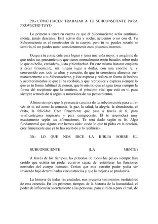 29.- CÓMO HACER TRABAJAR A TU SUBCONSCIENTE PARA
PROVECHO TUYO

       Lo primero a tener en cuenta es que el Subconsciente actúa continua-
mente, jamás descansa. Está activo día y noche, actuemos o no con él. Tu
Subconsciente es el constructor de tu cuerpo, pero tú no puedes notarlo ni
sentirlo, tú no puedes notar conscientemente esos procesos internos.

      Ocupa a tu consciente para lograr y tener una vida mejor, y asegúrate de
que todos tus pensamientos que tienes normalmente estén basados sobre todo
lo que es bello, verdadero, justo y bienhechor. En este mismo instante empieza
a creer firmemente, sin ningún lugar a dudas, con una enorme fe, y
convencido con todo tu alma y corazón, de que tu consciente alimenta per-
manentemente a tu Subconsciente, y éste expresa y realiza en forma de hechos
y acontecimientos lo que él ha recibido, y que reproduce y expresa siempre lo
que es tu forma habitual de pensar, que lo mismo que el agua toma siempre la
forma del recipiente que la contiene, el principio vital que está en ti, pasa
siempre a través de ti según la naturaleza de tus pensamientos.

       Afirma siempre que la presencia curativa de tu subconsciente pasa a tra-
vés de ti, así como la armonía, la paz, la salud, la alegría, la abundancia, el
éxito, la felicidad. Cree firmemente que pasa a través de ti, para
vivificarte,para inspirarte y para enriquecerte. Él te responderá muy
exactamente según tus afirmaciones. Te será dado según tu fe. Algo
fundamental que alguna vez hemos oído: «todo lo que tú pidas en la oración,
cree firmemente que ya lo has recibido y lo recibirás».

      30.-   LO     QUE      NOS     DICE     LA     BIBLIA      SOBRE      EL


      SUBCONSCIENTE                           (LA                     MENTE)

      A través de los tiempos, las personas de todos los países siempre han
creído que existía un poder curativo capaz de restablecer las funciones
normales del cuerpo humano. Creían que este extraño poder podía ser
invocado bajo determinadas circunstancias y que la mejoría se produciría.

      La historia de todas las ciudades, nos presenta testimonios irrefutables
de esta creencia. En los primeros tiempos de la historia de la humanidad, el
poder de influenciar secretamente a las personas, para el bien o para el mal, de
 