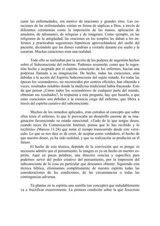 curar las enfermedades, era motivo de oraciones y grandes ritos. Las cu-
raciones de las enfermedades venían en forma de súplicas a Dios, a través de
diferentes ceremonias como la imposición de las manos, aplicación de
amuletos, de talismanes, de reliquias y de imágenes. Como ejemplo, en las
religiones de la antigüedad, las oraciones en los templos les daban a los en-
fermos y practicaban sugestiones hipnóticas aprovechándose del sueño del
paciente, diciéndole que los dioses vendrían a visitarle durante ese sueño y le
curarían. Muchas curaciones eran una realidad.

       Todo ello se realizaban por la acción de los poderes de sugestión hechos
sobre el Subconsciente del enfermo. Podemos resumirlo, como que la suges-
tión hecha y aceptada por el espíritu consciente de los enfermos, hacían una
poderosa llamada a su imaginación. De hecho, todas las curaciones, eran
debidas a la acción del Espíritu Subconsciente del sujeto tratado. En todas las
épocas los «curanderos», no reconocidos por centros oficiales, han obtenido a
veces, resultados notables donde la medicina tradicional había fracasado. Esto
da que pensar ¿Cómo todos los «curanderos» de cualquier parte del mundo,
obtenían sus resultados?, la respuesta a esta pregunta, hay que basarla, a que
estas curaciones son debidas a la creencia ciega del enfermo, que libera a
través del espíritu curativo del subconsciente.

       Muchos de los remedios aplicados, eran extraños al concepto que sobre
ellos tenía el enfermo, lo que le provocaba un desarrollo enorme de su ima-
ginación favoreciendo su estado emocional. «Todo de lo que tengas deseo,
cuando reces (la Comunicación Interna), piensa que lo has recibido y lo
recibirás» (Marcos 11:24) que notar el tiempo transcurrido desde este versí-
culo. Lo que se nos dice es de creer, de aceptar como verdadero, el hecho de
que nuestro deseo, ya ha sido realidad, y que su realización se producirá en el
futuro.
       El hecho de esta técnica, depende de la convicción que se ponga: es
necesario admitir que el pensamiento, la imagen es ya un hecho en nuestro es-
píritu. Aquí en pocas palabras, una directriz concisa y específica para
podernos servir del poder creativo del pensamiento, por la impresión del
subconsciente de la cosa en particular que deseamos obtener. Siguiendo esta
técnica bíblica, eliminamos completamente de nuestro espíritu todas las
consideraciones de las condiciones, de las circunstancias o todas las
contingencias adversas.

      Tú plantas en tu espíritu una semilla (un concepto) que indudablemente
va a fructificar exteriromente. La primera condición sobre la que Jesucristo
 