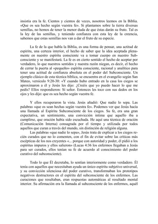 insistía era la fe. Cientos y cientos de veces, nosotros leemos en la Biblia.
«Que os sea hecho según vuestra fe». Si plantamos sobre la tierra diversas
semillas, no hemos de tener la menor duda de que éstas darán su fruto. Tal es
la ley de las semillas, y teniendo confianza con esta ley de la creencia,
sabemos que estas semillas nos van a dar el fruto de su especie.

       La fe de la que habla la Biblia, es una forma de pensar, una actitud de
espíritu, una certeza interior, el hecho de saber que la idea aceptada plena-
mente en nuestro espíritu consciente va a tomar cuerpo en nuestro Sub-
consciente y se manifestará. La fe es en cierto sentido el hecho de aceptar por
verdadero, lo que nuestros sentidos y nuestra razón niegan, es decir, el hecho
de cerrar la puerta al «pequeño» espíritu consciente, racional y analítico para
tener una actitud de confianza absoluta en el poder del Subconsciente. Un
ejemplo clásico de esta técnica bíblica, se encuentra en el evangelio según San
Mateo, versículo 9:20-30: «Y cuando hubo entrado en la casa los ciegos se
aproximaron a él y Jesús les dijo: ¿Creéis que yo puedo hacer lo que me
pedís? Ellos respondieron: Sí señor. Entonces les toco con sus dedos en los
ojos y les dijo: que os sea hecho según vuestra fe.

       Y ellos recuperaron la vista. Jesús añadió: Que nadie lo sepa. Las
palabras «que os sean hechas según vuestra fe». Podemos ver que Jesús hacía
una llamada al Espíritu Subconsciente de los ciegos. Su fe, era una gran
expectativa, un sentimiento, una convicción intima que aquello iba a
cumplirse, que oración había sido escuchada. He aquí una técnica de oración
(Comunicación Interna) consagrada por el tiempo y utilizada por todos
aquellos que curan a través del mundo, sin distinción de religión alguna.
       Las palabras «que nadie lo sepa», Jesús trata de explicar a los ciegos re-
cién curados que no lo comenten, con el fin de evitar sobre las críticas más
escépticas de los nos creyentes «... porque con autoridad y poder, él pidió a los
espíritus impuros y ellos salieron» (Lucas 4:36 los enfermos llegaban a Jesús
para ser curados, ellos tenían su fe de acuerdo al conocimiento del poder
curativo del subconsciente).

       Todo lo que Él decretaba, lo sentían interiormente como verdadero. Él
tenía con aquellos que necesitaban ayuda un único espíritu subjetivo universal,
y su convicción silenciosa del poder curativo, transformaban los prototipos
negativos destructores en el espíritu del subconsciente de los enfermos. Las
curaciones que resultaban, eran respuestas automáticas al resultado mental
interior. Su afirmación era la llamada al subconsciente de los enfermos, aquél
 