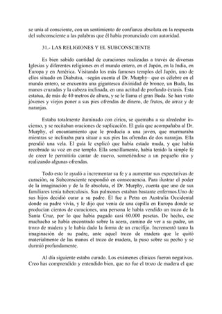 se unía al consciente, con un sentimiento de confianza absoluta en la respuesta
del subconsciente a las palabras que él había pronunciado con autoridad.

      31.- LAS RELIGIONES Y EL SUBCONSCIENTE

       Es bien sabido cantidad de curaciones realizadas a través de diversas
Iglesias y diferentes religiones en el mundo entero, en el Japón, en la India, en
Europa y en América. Visitando los más famosos templos del Japón, uno de
ellos situado en Diabutsu, –según cuenta el Dr. Murphy– que es célebre en el
mundo entero, se encuentra una gigantesca divinidad de bronce, un Buda, las
manos cruzadas y la cabeza inclinada, en una actitud de profundo éxtasis. Esta
estatua, de más de 40 metros de altura, y se le llama el gran Buda. Se han visto
jóvenes y viejos poner a sus pies ofrendas de dinero, de frutos, de arroz y de
naranjas.

       Estaba totalmente iluminado con cirios, se quemaba a su alrededor in-
cienso, y se recitaban oraciones de suplicación. El guía que acompañaba al Dr.
Murphy, el encantamiento que le producía a una joven, que murmuraba
mientras se inclinaba para situar a sus pies las ofrendas de dos naranjas. Ella
prendió una vela. El guía le explicó que había estado muda, y que había
recobrado su voz en ese templo. Ella sencillamente, había tenido la simple fe
de creer le permitiría cantar de nuevo, sometiéndose a un pequeño rito y
realizando algunas ofrendas.

       Todo esto le ayudó a incrementar su fe y a aumentar sus expectativas de
curación, su Subconsciente respondió en consecuencia. Para ilustrar el poder
de la imaginación y de la fe absoluta, el Dr. Murphy, cuenta que uno de sus
familiares tenía tuberculosis. Sus pulmones estaban bastante enfermos.Uno de
sus hijos decidió curar a su padre. Él fue a Petra en Australia Occidental
donde su padre vivía, y le dijo que venía de una capilla en Europa donde se
producían cientos de curaciones, una persona le había vendido un trozo de la
Santa Cruz, por lo que había pagado casi 60.000 pesetas. De hecho, ese
muchacho se había encontrado sobre la acera, camino de ver a su padre, un
trozo de madera y le había dado la forma de un crucifijo. Incrementó tanto la
imaginación de su padre, ante aquel trozo de madera que le quitó
materialmente de las manos el trozo de madera, la puso sobre su pecho y se
durmió profundamente.

      Al día siguiente estaba curado. Los exámenes clínicos fueron negativos.
Creo has comprendido y entendido bien, que no fue el trozo de madera el que
 