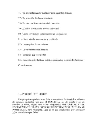76.- Tú no puedes recibir cualquier cosa a cambio de nada

      77.- Tu provisión de dinero constante

      78.- Tu subconsciente está asociado a tu éxito

      79.- ¿Cuál es la verdadera medida del éxito?

      80.- Cómo servirse del subconsciente en los negocios

      81.- Cómo triunfar comprando y vendiendo

      82.- La conquista de uno mismo

      83.- La enseñanza de un maestro

      84.- Ejemplos que reconfortan

      85.- Conexión entre la física cuántica avanzada y la mente Reflexiones

      Complementos




      1.- ¿POR QUÉ ESTE LIBRO?

       Porque quiero ayudarte a ser feliz y a enseñarte dentro de los millones
de caminos existentes, uno que SI FUNCIONA, así de simple y así de
sencillo. A veces, seguro que te has preguntado: «ME GUSTARIA SER
ENORMEMENTE FELIZ Y CONSEGUIR UN TREMENDO ÉXITO EN MI
PROFESION», pero realmente, ¿qué es lo que entendemos por felicidad?
¿Qué entendemos por éxito?
 